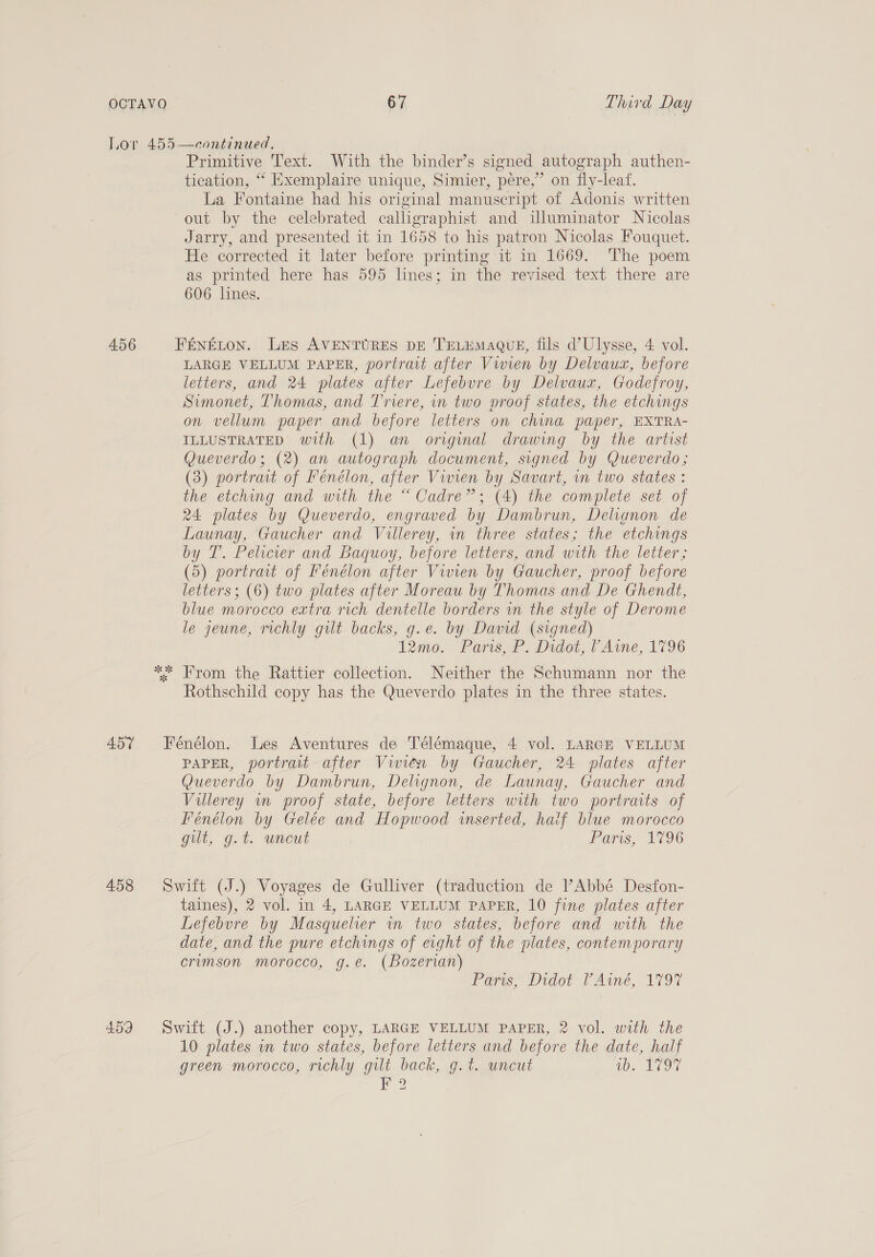 456 ES Primitive Text. With the binder’s signed autograph authen- tication, ** Exemplaire unique, Simier, pere,” on fly-leaf. La Fontaine had his original manuscript of Adonis written out by the celebrated calligraphist and illuminator Nicolas Jarry, and presented it in 1658 to his patron Nicolas Fouquet. He corrected it later before printing it in 1669. The poem as printed here has 595 lines; in the revised text there are 606 lines. LARGE VELLUM PAPER, portrait after Vivien by Delvauz, before letters, and 24 plates after Lefebvre by Delvauz, Godefroy, Simonet, Thomas, and Triere, in two proof states, the etchings on vellum paper and before letters on china paper, EXTRA- ILLUSTRATED with (1) an original drawing by the artist Queverdo; (2) an autograph document, signed by Queverdo; (3) portrait of Fénélon, after Viren by Savart, in two states : the etching and with the “Cadre”; (4) the complete set of 24 plates by Queverdo, engraved by Dambrun, Delianon de Launay, Gaucher and Villerey, in three states; the etchings by T. Pelicier and Baquoy, before letters, and with the letter ; (5) portrait of Fénélon after Vivien by Gaucher, proof before letters; (6) two plates after Moreau by Thomas and De Ghendt, blue morocco extra rich dentelle borders in the style of Derome le jeune, richly gilt backs, g.e. by David (signed) 12mo. Paris, P. Didot, F Aine, 1796 From the Rattier collection. Neither the Schumann nor the Rothschild copy has the Queverdo plates in the three states. PAPER, portrait after Vivien by Gaucher, 24 plates after Queverdo by Dambrun, Delignon, de Launay, Gaucher and Villerey in proof state, before letters with two portraits of Fénélon by Gelée and Hopwood inserted, haif blue morocco gilt, g.t. uncut Faris, 1796 taines), 2 vol. in 4, LARGE VELLUM PAPER, 10 fine plates after Lefebvre by Masquelier in two states, before and with the date, and the pure etchings of eight of the plates, contemporary crumson morocco, g.e. (Bozerian) rears, Pidot FAine, 1797 10 plates in two states, before letters and before the date, half green morocco, richly gilt back, g.t. uncut 00. D9 F 2 I
