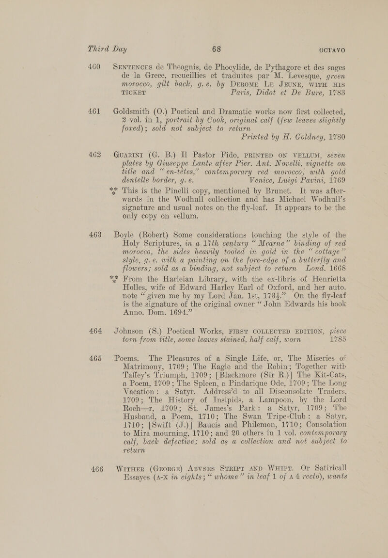 460 SENTENCES de Theognis, de Phocylide, de Pythagore et des sages de la Grece, recueillies et traduites par M. Levesque, green morocco, gilt back, g.e. by DrroME LE JEUNE, WITH HIS TICKET Paris, Didot et De Bure, 1%83 461 Goldsmith (O.) Poetical and Dramatic works now first collected, 2 vol. in 1, portrait by Cook, original calf (few leaves slighily foxed); sold not subject to return Printed by H. Goldney, 1780 462 Guarini (G. B.) I Pastor Fido, PRINTED ON VELLUM, seven plates by Gwseppe Lante after Pier. Ant. Novelli, vignette on title and “ en-tétes,’ contemporary red morocco, with gold dentelle border, g. é. Venice, Luigt Pavini, 1769 2 2 x Lhis is the Pinelli copy, mentioned by Brunet. It was after- wards in the Wodhull collection and has Michael Wodhull’s signature and usual notes on the fly-leaf. It appears to be the only copy on vellum. 463 Boyle (Robert) Some considerations touching the style of the Holy Scriptures, in a 17th century “ Mearne” binding of red morocco, the sides heavily tooled in gold im the “ cottage” style, g.e. with a painting on the fore-edge of a butterfly and flowers; sold as a binding, not subject to return Lond. 1668 ** From the Harleian Library, with the ex-libris of Henrietta Holles, wife of Edward Harley Earl of Oxford, and her auto. note “ given me by my Lord Jan. 1st, 1734.” On the fly-leaf is the signature of the original owner “ John Edwards his book Anno. Dom. 1694.” 464 Johnson (S.) Poetical Works, FIRST COLLECTED EDITION, piece torn from title, some leaves stained, half calf, worn 1785 465 Poems. The Pleasures of a Single Life, or, The Miseries of Matrimony, 1709; The Eagle and the Robin; Together wit Taffey’s Triumph, 1709; [Blackmore (Sir R.)] The Kit-Cats, a Poem, 1709; The Spleen, a Pindarique Ode, 1709; The Long Vacation: a Satyr. Address’d to all Disconsolate Traders, 1709; The History of Insipids, a Lampoon, by the Lord Roch=-r,, 41709; St. James's Park: a Satyr, 1709; &lt;The Husband, a Poem, 1710; The Swan Tripe-Club: a Satyr, 1710; [Swift (J.)] Baucis and Philemon, 1710; Consolation to Mira mourning, 1710; and 20 others in 1 vol. contemporary calf, back defective; sold as a collection and not subject to return 466 Wiraer (GrorRGE) ABvsEes Stripr AND WuHipr. Or Satiricall Hssayes (A-X in eights; “ whome” in leaf 1 of A 4 recto), wants