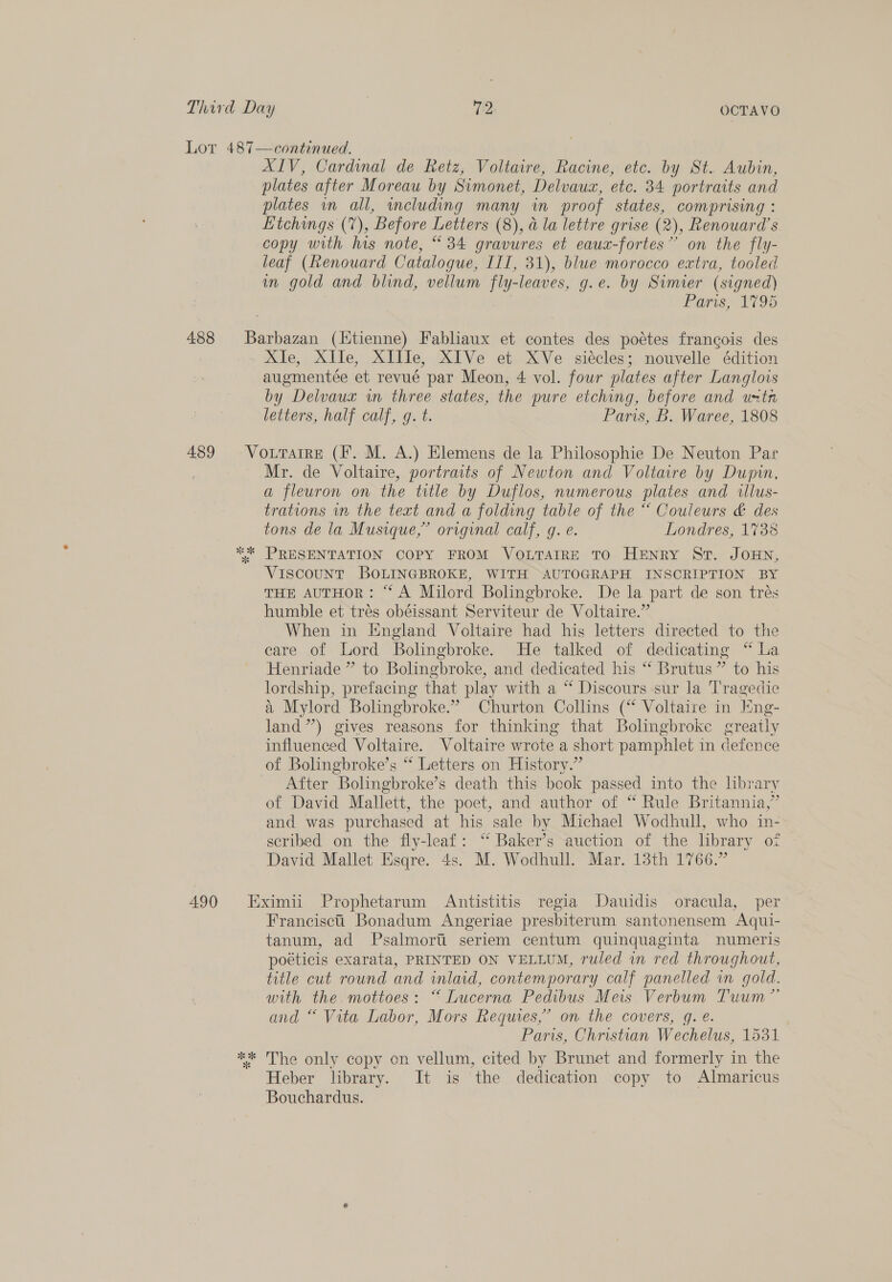 Lor 487—continued. XIV, Cardinal de Retz, Voltaire, Racine, etc. by St. Aubin, plates after Moreau by Simonet, Delvaux, etc. 34 portraits and plates in all, including many in proof states, comprising : Etchings (7), Before Letters (8), a la lettre grise (2), Renouard’s copy with his note, “34 gravures et eauax-fortes” on the fly- leaf (Renouard Catalogue, IIT, 31), blue morocco extra, tooled in gold and blind, vellum fly-leaves, g.e. by Simier (signed) | Paris, 1795 488 Barbazan (Ktienne) Fabliaux et contes des pottes francois des XIe, XIle, XIIIe, XIVe et XVe siécles; nouvelle édition augmentée et revué par Meon, 4 vol. four plates after Langlois by Delvaux in three states, the pure etching, before and untn letters, half calf, g. t. Paris, B. Waree, 1808 489 Vourarre (I. M. A.) Elemens de la Philosophie De Neuton Par Mr. de Voltaire, portraits of Newton and Voltaire by Dupin, a fleuron on the title by Duflos, numerous plates and tllus- trations in the text and a folding table of the “ Couleurs &amp; des tons de la Musique,” original calf, g. e. Londres, 1738 *“* PRESENTATION COPY FROM VOLTAIRE TO HENRY St. JOHN, VIscouUNT BOLINGBROKE, WITH AUTOGRAPH INSCRIPTION BY THE AUTHOR: “A Milord Bolingbroke. De la part de son trés humble et trés obéissant Serviteur de Voltaire.” When in England Voltaire had hig letters directed to the care of Lord Bolingbroke. He talked of dedicating “ La Henriade ” to Bolingbroke, and dedicated his “ Brutus ” to his lordship, prefacing that play with a “‘ Discours sur la T'ragedie &amp; Mylord Bolingbroke.” Churton Collins (“ Voltaire in Eng- land”) gives reasons for thinking that Bolingbroke greatly influenced Voltaire. Voltaire wrote a short pamphlet in defence of Bolingbroke’s “ Letters on History.” After Bolingbroke’s death this book passed into the hbrary of David Mallett, the poet, and author of “ Rule Britannia,” and was purchased at his sale by Michael Wodhull, who in- scribed on the fly-leaf: ‘“ Baker’s auction of the library oz David Mallet Esqre. 4s. M. Wodhull. Mar. 13th 1766.” 490 Eximii Prophetarum Antistitis regia Dauidis oracula, per Francisct Bonadum Angeriae presbiterum santonensem Aqui- tanum, ad Psalmorti seriem centum quinquaginta numeris poéticis exarata, PRINTED ON VELLUM, ruled in red throughout, title cut round and inlaid, contemporary calf panelled vn gold. with the. mottoes: “ Lucerna Pedibus Meis Verbum Tuum”’ and “ Vita Labor, Mors Requies,’ on the covers, g. eé. Paris, Christian Wechelus, 1531 ** The only copy on vellum, cited by Brunet and formerly in the Heber library. It is the dedication copy to Almaricus Bouchardus.