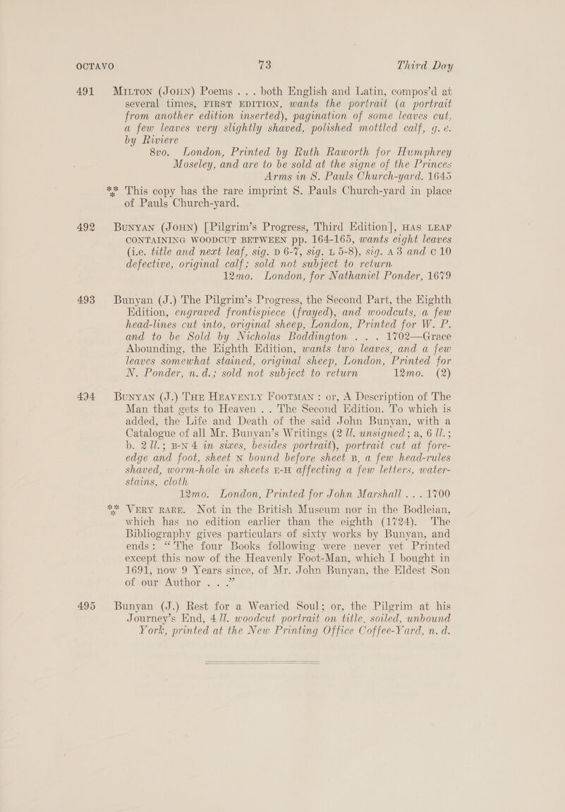 491 Mitton (JoHN) Poems... both English and Latin, compos’d at several times, FIRST EDITION, wants the portrat (a portrait from another edition inserted), pagination of some leaves cut, a few leaves very slightly shaved, polished mottled calf, g. e. by Riviere 8vo. London, Printed by Ruth Raworth for Humphrey Moseley, and are to be-sold at the signe of the Princes Arms in 8S. Pauls Church-yard. 1645 ** This copy has the rare imprint 8. Pauls Church-yard in place of Pauls Church-yard. 492 Bunyan (JoHn) [Pilgrim’s Progress, Third Edition], HAs LEAF CONTAINING WOODCUT BETWEEN pp. 164-165, wants eight leaves (i.e. title and neat leaf, sig. D 6-7, sig. L 5-8), sig. A3 and © 10 defective, original calf; sold not subject to return 12mo. London, for Nathaniel Ponder, 1679 493 Bunyan (J.) The Pilgrim’s Progress, the Second Part, the Kighth Edition, engraved frontispiece (frayed), and woodcuts, a few head-lines cut into, original sheep, London, Printed for W. P. and to be Sold by Nicholas Boddington . . . 1%702—Grace Abounding, the Highth Edition, wants two leaves, and a few leaves somewhat stained, original sheep, London, Printed for N. Ponder, n.d.; sold not subject to return 12mo. (2) 494 Bunyan (J.) THE HEAVENLY Iootman : or, A Description of The Man that gets to Heaven .. The Second Edition. To which is added, the Life and Death of the said John Bunyan, with a Catalogue of all Mr. Bunyan’s Writings (2 Ul. unsigned; a, 6 Il.; b. 211.; B-N4 wn swes, besides portrait), portrait cut at fore- edge and foot, sheet N bound before sheet B, a few head-rules shaved, worm-hole wn sheets E-H affecting a few letters, water- stains, cloth 12mo. London, Printed for John Marshall . . . 1700 ** VERY RARE. Not in the British Museum nor in the Bodleian, which has no edition earlier than the eighth (1724). The Bibliography gives particulars of sixty works by Bunyan, and ends: “The four Books following were never yet Printed except this now of the Heavenly Foot-Man, which I bought in 1691, now 9 Years since, of Mr. John Bunyan, the Eldest Son Of OUI AUTOR 4... 2 495 Bunyan (J.) Rest for a Wearied Soul; or, the Pilgrim at his Journey’s End, 4/1. woodcut portrait on title, soiled, unbound York, printed at the New Printing Office Coffee-Yard, n. d.  