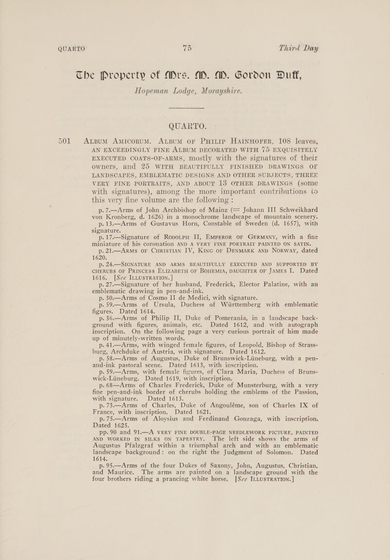 QUARTO (es Third Day Hopeman Lodge, Morayshire. QUARTO. AN EXCEEDINGLY FINE ALBUM DECORATED WITH 75 EXQUISITELY EXECUTED COATS-OF-ARMS, mostly with the signatures of their owners, and 25 WITH BEAUTIFULLY FINISHED DRAWINGS OF LANDSCAPES, EMBLEMATIC DESIGNS AND OTHER SUBJECTS, THREE VERY FINE PORTRAITS, AND ABOUT 13 OTHER DRAWINGS (some with signatures), among the more important contributions to this very fine volume are the following : p-7.—Arms of John Archbishop of Mainz (= Johann III Schweikhard von Kronberg, d. 1626) in a monochrome landscape of mountain scenery. p. 13.—Arms of Gustavus Horn, Constable of Sweden (d. 1657), with signature. p.17.—Signature of RopotpH II, EMPEROR OF GERMANY, with a fine miniature of his coronation AND A VERY FINE PORTRAIT PAINTED ON SATIN. p. 21.—ARMS OF CHRISTIAN IV, Kinc oF DENMARK AND Norway, dated 1620. p. 24..-SIGNATURE AND ARMS BEAUTIFULLY EXECUTED AND SUPPORTED BY CHERUBS OF PRINCESS ELIZABETH OF BOHEMIA, DAUGHTER OF JAMES I. Dated 1616. [See ILLUSTRATION. ] p. 27.Signature of her husband, Frederick, Elector Palatine, with an emblematic drawing in pen-and-ink. p. 30.—Arms of Cosmo II de Medici, with signature. p.59.—Arms of Ursula, Duchess of Wuirttemberg with emblematic figures. Dated 1614. p. 36.—Arms of Philip II, Duke of Pomerania, in a landscape back- ground with figures, animals, etc. Dated 1612, and with autograph inscription. On the following page a very curious portrait of him made up of minutely-written words. p.41.—Arms, with winged female figures, of Leopold, Bishop of Strass- burg, Archduke of Austria, with signature. Dated 1612. p.58.—Arms of Augustus, Duke of Brunswick-Liineburg, with a pen- and-ink pastoral scene. Dated 1613, with inscription. p. 59.—Arms, with female figures, of Clara Maria, Duchess of Bruns- wick-Liineburg. Dated 1619, with inscription. p. 68—Arms of Charles Frederick, Duke of Munsterburg, with a very fine pen-and-ink border of cherubs holding the emblems of the Passion, with signature. Dated 1613. p. 73.—Arms of Charles, Duke of Angouléme, son of Charles IX of France, with inscription. Dated 1621. p.75.—Arms of Aloysius and Ferdinand Gonzaga, with inscription. Dated 1625. pp. 90 and 91.—A VERY FINE DOUBLE-PAGE NEEDLEWORK PICTURE, PAINTED AND WORKED IN SILKS ON TAPESTRY. ‘The left side shows the arms of Augustus Pfalzgraf within a triumphal arch and with an emblematic landscape background: on the right the Judgment of Solomon. Dated 1614. p. 95.—Arms of the four Dukes of Saxony, John, Augustus, Christian, and Maurice. The arms are painted on a landscape ground with the four brothers riding a prancing white horse. [See ILLUSTRATION. ]
