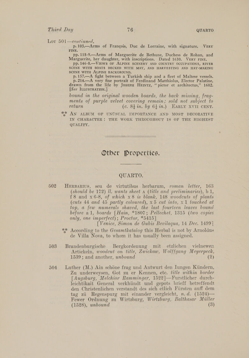 Lor 501—continaed, p.103.—Arms of Francois, Duc de Lorraine, with signature. VERY FINE. pp. 118-9.—Arms of Marguerite de Bethune, Duchess de Rohan, and Marguerite, her daughter, with inscriptions. Dated 1630. VERY FINE. pp. 146-8.—ViEws OF ALPINE SCENERY AND COUNTRY OCCUPATIONS, RIVER SCENE WITH BOATS DECKED WITH MAY, AND HARVESTING AND HAY-MAKING SCENE WITH ALPINE BACKGROUND. p.157.—A fight between a Turkish ship and a fleet of Maltese vessels. p. 214.—A very fine portrait of Ferdinand Matthiolus, Elector Palatine, drawn from the life by JosEpH HeErmnTz, “ pictor et architectus, * 1602. [See ILLUSTRATION. | bound in the original wooden boards, the back missing, frag- ments of purple velvet covering remain; sold not subject to return (c. 841. by 641m.) EARLY XVII CENT. ** AN ALBUM OF UNUSUAL IMPORTANCE AND MOST DECORATIVE IN CHARACTER: THE WORK THROUGHOUT IS OF THE HIGHEST QUALITY.   Other Properties. QUARTO. 502 HeErBarius, seu de virtutibus herbarum, roman letter, 163 (should be 172) Ul. wants sheet a (title and preliminaries), b 1, £8 and x 6-8, of which x 8 ws blank, 148 woodcuts of plants (cuts 44 and 45 partly coloured), x 5 cut into, x1 touched at top, a few numerals shaved, the last fourteen leaves bound before al, boards [Hain, *180%; Pellechet, 1315 (two copies only, one imperfect); Proctor, *5415 | [ Venice, Sumon de Gubis Bevilaqua, 14 Dec. 1499} ** According to the Gesamtkatalog this Herbal is not by Arnoldus de Villa Nova, to whom it has usually been assigned. 503 Brandenburgische Bergkordenung mit etzlichen vielnewen Artickeln, woodcut on title, Zwickaw, Wolffgang Meyerpeck, 1539 ; and another, unbound (2) 504 Luther (M.) Ain schéne frag und Antwurt den Jungen Kuiindern, Zu underweysen, Got zu er Kennen, etc. ttle within border [Augsburg, Melchior Ramminger, 1522|—Furstlicher durch- leichtikait General verkhiindt und gepots brieff betreffendt den Christenlichen verstandt des sich etlich Fursten auff dem tag zii Regenspurg mit einander vergleicht, n.d. (1524)— Fewer Ordnung zu Wirtzburg, Wirtzbur g, Balthasar Muller (1528), unbound (3)