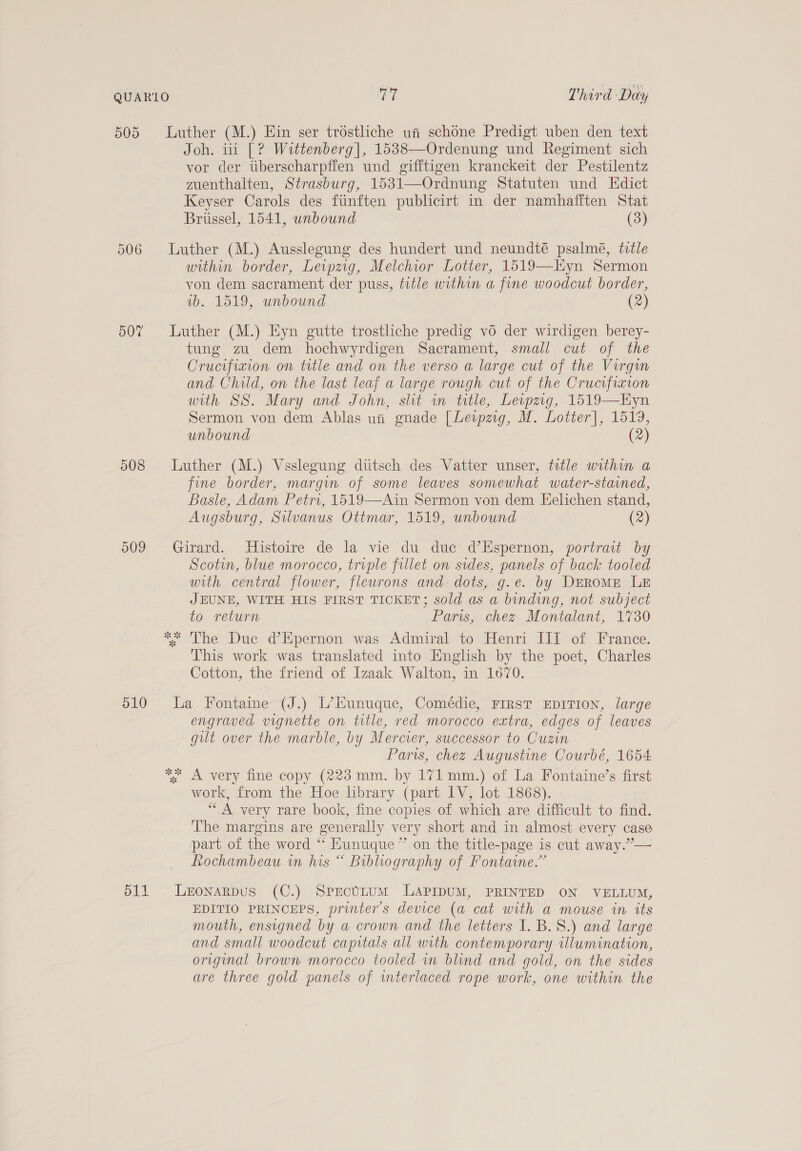 505 Luther (M.) Ein ser tréstliche ui schone Predigt uben den text Joh. iii |? Wittenberg], 1538—Ordenung und Regiment sich vor der tiberscharpffen und gifftigen kranckeit der Pestilentz guenthalten, Strasburg, 1531—Ordnung Statuten und Edict Keyser Carols des ftinften publicirt in der namhafiten Stat Briissel, 1541, unbound (3) 506 Luther (M.) Ausslegung des hundert und neundté psalmé, ttle within border, Lewpzig, Melchior Lotter, 1519—Hyn Sermon von dem sacrament der puss, title within a fine woodcut border, wb. 1519, unbound (2) 507% Luther (M.) Eyn gutte trostliche predig vo der wirdigen berey- tung zu dem hochwyrdigen Sacrament, small cut of the Crucifixion on title and on the verso a large cut of the Virgin and Child, on the last leaf a large rough cut of the Crucifixion with SS. Mary and John, slit in title, Leipzig, 1519—Hyn Sermon von dem Ablas un gnade [Lewpzig, M. Lotter], 1519, unbound (2) 508 Luther (M.) Vsslegung dttsch des Vatter unser, title within a fine border, margin of some leaves somewhat water-stained, Basle, Adam Petri, 1519—Ain Sermon von dem Eelichen stand, Augsburg, Silvanus Ottmar, 1519, unbound (2) 509 Girard. Histoire de la vie du duc d’Espernon, portrait by Scotin, blue morocco, triple fillet on sides, panels of back tooled with central flower, ficurons and. dots, g.e. by DEROME LE JEUNE, WITH HIS FIRST TICKET; sold as a binding, not subject to return Paris, chez Montalant, 1730 * The Due d’Epernon was Admiral to Henri UI of France. This work was translated into English by the poet, Charles Cotton, the friend of Izaak Walton, in 1670. 510 La Fontaine (J.) L’Eunuque, Comédie, First EDITION, large engraved vignette on title, red morocco extra, edges of leaves gilt over the marble, by Mercier, successor to Cuzin Paris, chez Augustine Courbé, 1654 ** A very fine copy (223 mm. by 171mm.) of La Fontaine’s first work, from the Hoe library (part IV, lot 1868). “A very rare book, fine copies of which are difficult to find. The margins are generally very short and in almost every case part of the word ** Hunuque” on the title-page is cut away.”— Rochambeau wn his “ Bibliography of Fontaine.” 511 Leronarpus (C.) SprectLtum LAPIDUM, PRINTED ON VELLUM, EDITIO PRINCEPS, printers device (a cat with a mouse in its mouth, ensigned by a crown and the letters 1. B. 8.) and large and small woodcut capitals all with contemporary iulumination, original brown morocco tooled in blind and gold, on the sides are three gold panels of interlaced rope work, one within the