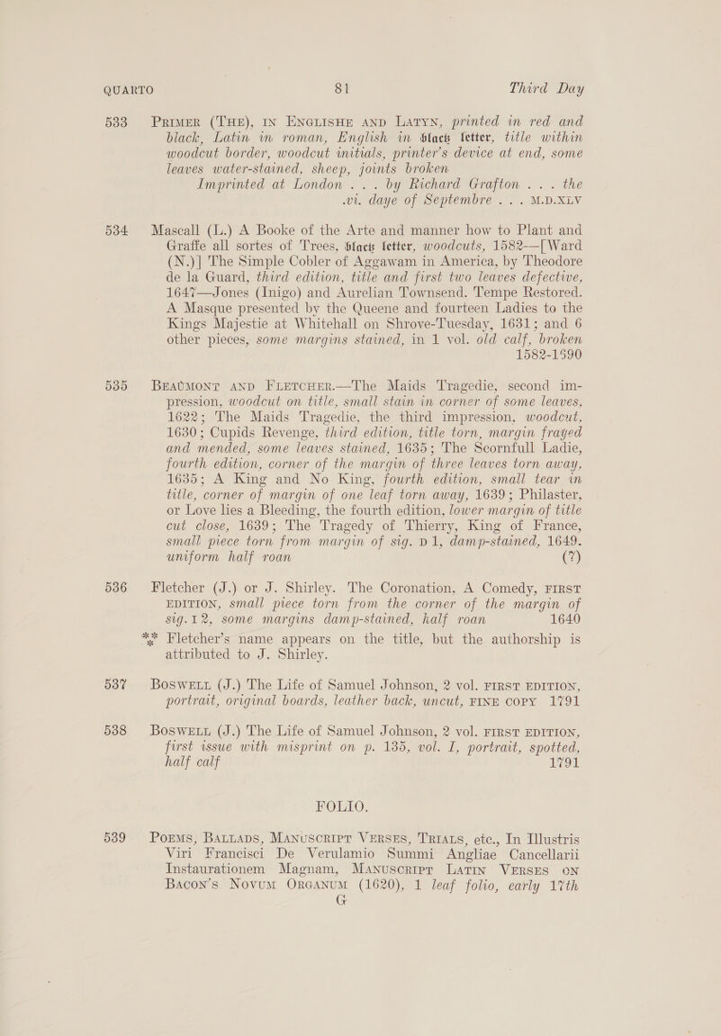 533 Primer (THE), IN ENGLISHE AND Latyn, printed in red and black, Latin w roman, English im black ‘etter, title within woodcut border, woodcut initials, printer’s device at end, some leaves water-stained, sheep, joints broken Imprinted at London... by Richard Grafton ... the v1. daye of Septembre .. . M.D.XLV 534 Mascall (L.) A Booke of the Arte and manner how to Plant and Graffe all sortes of Trees, Sfact etter, woodcuts, 1582-—[ Ward (N.)| The Simple Cobler of Aggawam in America, by Theodore de la Guard, third edition, title and first two leaves defectwe, 1647—Jones (Inigo) and Aurelian Townsend. Tempe Restored. A Masque presented by the Queene and fourteen Ladies to the Kings Majestie at Whitehall on Shrove-Tuesday, 1631; and 6 other pieces, some margins stained, in 1 vol. old calf, broken 1582-1590 5385 BEAUMONT AND FLETCHER.—The Maids Tragedie, second im- pression, woodcut on title, small stain in corner of some leaves, 1622; The Maids Tragedie, the third impression, woodcut, 1630; Cupids Revenge, third edition, title torn, margin frayed and mended, some leaves stained, 1635; The Scornfull Ladie, fourth edition, corner of the margin of three leaves torn away, 1635; A King and No King, fourth edition, small tear in title, corner of margin of one leaf torn away, 1639; Philaster, or Love lies a Bleeding, the fourth edition, lower margin of title cut close, 1039; The Tragedy of Thierry, King of France, small piece torn from margin of sig. D1, damp-stained, 1649. umfporm half roan (7) 536 Fletcher (J.) or J. Shirley. The Coronation, A Comedy, FIRST EDITION, small piece torn from the corner of the margin of sig.12, some margins damp-stained, half roan 1640  Fletcher’s name appears on the title, but the authorship is attributed to J. Shirley. 5387 Boswetr (J.) The Life of Samuel Johnson, 2 vol. rirsvT EDITION, portrat, original boards, leather back, uncut, FINE copy 1791 538 Bosweut (J.) The Life of Samuel Johnson, 2 vol. First EDITION, first wsue with misprint on p. 135, vol. I, portrait, spotted, half calf LOL FOLIO. 539 Porms, Batuaps, Manuscript VERSES, TRIALS, etc., In Illustris Viri Francisci De Verulamio Summi Angliae Cancellarii Instaurationem Magnam, Manuscripr Latin VERSES oN Bacon's. Novum Oreanum (1620), 1 leaf folio, early 17th G