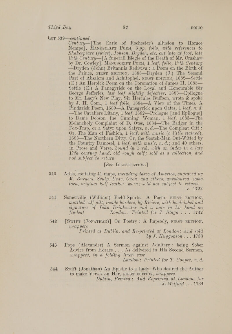 540 543 544 Century—|[The Earle of Rochester’s allusion to Horace Nempe|, Manuscripr Porm, 3 pp. folio, with references to Shakespeare (twice), Jonson, Dryden, etc. cut into at foot, late 1th Century—|[A funerall Elegie of the Death of Mr. Crashaw by Dr. Cowley|, Manuscripr Porm, 1 leaf, folio, 17th Century —Dryden (John) Britannia Rediviva: a Poem on the Birth of the Prince, FIRST EDITION, 1688—Dryden (J.) The Second Part of Absalom and Achitophel, First EDITION, 1682—Settle (E.) An Heroick Poem on the Coronation of James II, 1685— Settle (H.) A Panegyrick on the Loyal and Honourable Sir George Jefferies, last leaf slightly defectwe, 1683—Epilogue to Mr. Lacy’s New Play, Sir Hercules Buffoon, wrote &amp; spoke by J. H. Com., 1 leaf folio, 1684—A View of the Times. A Pindarick Poem, 1589—A Panegyrick upon Oates, 1 leaf, n. d. —The Cavaliers Litany, 1 leaf, 1682—Prologue [and Epilogue | to Dame Dobson the Cunning Woman, 1 leaf, 1683—The Melancholy Complaint of D. Otes, 1684—The Badger in the Fox-Trap, or a Satyr upon Satyrs, n. d—The Compleat Citt : Or, The Man of Fashion, 1 leaf, with music (a little stained), 1683—The Northern Ditty. Or, the Scotch-Man Out-Witted by the Country Damosel, 1 leaf, with music, n. d.; and 40 others, in Prose and Verse, bound in 1 vol. with an index in a late 17th century hand, old rough calf; sold as a collection, and not subject to return [See ILLUSTRATION. | Atlas, containg 41 maps, including three of America, engraved by M. Burgers, Sculp. Univ. Oxon, and others, uncoloured, some torn, original half leather, worn; sold not subject to return c.. Ae? Somerville (William) Field-Sports. A Poem, FIRST EDITION, mottled calf gilt, side borders, by Riviere, with book-label and signature of John Drinkwater and a note in his hand on fly-leaf London: Printed for J. Stagg ... 1742 [Swirr (JonaTHAN)| On Poetry: A Rapsody, FIRST EDITION, wrappers Printed at Dublin, and Re-printed at London: And sola by J. Huggonson .... 1733 Pope (Alexander) A Sermon against Adultery: being Sober Advice from Horace ... As delivered in His Second Sermon, wrappers, mw a folding linen case London: Printed for T. Cooper, n. d. Swift (Jonathan) An Epistle to a Lady, Who desired the Author to make Verses on Her, FIRST EDITION, wrappers Dublin, Printed: And Reprinted at London, for J. Wilford ,..1734