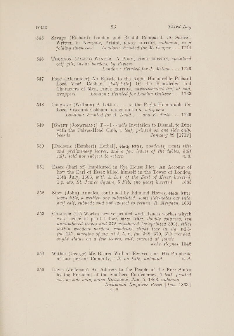 546 547 548 o49 dol 0d 83 . Third Duy Savage (Richard) London and Bristol Compar’d. .A Satire: Written in Newgate, Bristol, FIRST EDITION, unbound, in a folding linen case London: Printed for M. Cooper... 1744 THomMsoN (JAMES) WinTER. A POEM, FIRST EDITION, sprinkled calf gilt, inside borders, by Riviere London: Printed for J. Millan .. . 1726 Pope (Alexander) An Epistle to the Right Honourable Richard Lord Visct. Cobham [half-title] Of the Knowledge and Characters of Men, FIRST EDITION, advertisement leaf at end, wrappers London: Printed for Lawton Gillwer ... 1733 Congreve (Wiliam) A Letter ... to the Right Honourable the Lord Viscount Cobham, FIRST EDITION, wrappers London » Printed for A. Dodd... and Hs Nutt. 2.1729 [Swirr (JonaTHAN) | T --1--nd’s Invitation to Dismal, to Dine with the Calves-Head Club, 1 leaf, printed on one side oniy, boards January 29 [1712 } [Dodoens (Rembert) Herbal], Sfacts fetter, woodcuts, wants ttle and preliminary leaves, and a few leaves of the tables, half calf; sold not subject to return n.d. Essex (Harl of) Implicated in Rye House Plot. An Account of how the Earl of Essex killed himself in the Tower of London, 13th July, 1683, with A.L.s. of the Earl of Essex inserted, 1 p. 4to, St. James Square, 5 Feb. (no year) inserted 1683 Stow (John) Annales, continued by Edmund Howes, Slack Letter, lacks title, a written one substituted, some side-notes cut into, half calf, rubbed; sold not subject to return R. Mevghen, 1631 CHAUCER (G.) Workes newlye printed wyth dyuers workes whych were neuer in print before, blac fetter, double columns, ten unnumbered leaves and 372 numbered (misprinted 392), titles within woodcut borders, woodcuts, shght tear in sig. Dd 3- fol. 147, margins of sig. Tt 2, 5, 6, fol. 358, 370, 372 mended, slight stains on a few leaves, calf, cracked at joints John Reynes, 1542 Wither (George) Mr, George Withers Revived : or, His Prophesie of our present Calamity, 4 //. no title, unbound n. d. Davis (Jefferson) An Address to the People of the Free States by the President of the Southern Confederacy, 1 leaf, printed on one side only, dated Richmond, Jan. 5, 1863, unbound Richmond Enquirer Press [Jan. 1863 | i e G ?