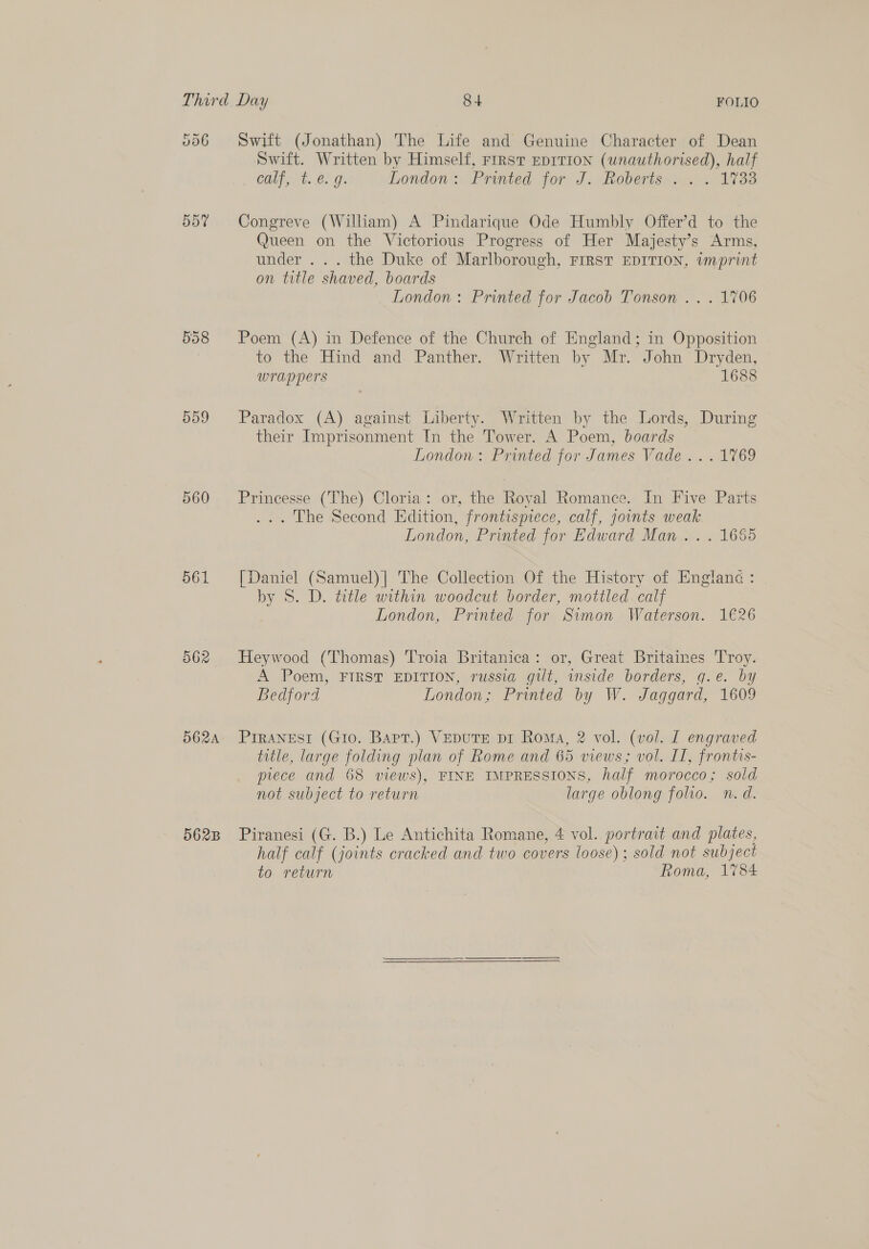 006 557 558 559 560 561 562A 562B Swift (Jonathan) The Life and Genuine Character of Dean Swift. Written by Himself, rirst EprtTion (unauthorised), half calf, t.€. 9. London: Printed for J. Roberts .. . 17338 Congreve (William) A Pindarique Ode Humbly Offer’d to the Queen on the Victorious Progress of Her Majesty’s Arms, under . .. the Duke of Marlborough, FIRST EDITION, wmprint on title shaved, boards London: Printed for Jacob Tonson .. . 1706 Poem (A) in Defence of the Church of England; in Opposition to the Hind and. Panther. Written by Mr. John Dryden, wrappers 1688 Paradox (A) against Liberty. Written by the Lords, During their Imprisonment In the Tower. A Poem, boards London: Printed for James Vade . . . 1769 Princesse (The) Cloria: or, the Royal Romance. In Five Parts ... The Second Edition, frontispiece, calf, joints weak London, Printed for Edward Man .. . 1665 [Daniel (Samuel)|] The Collection Of the History of Englanc : by 8S. D. title within woodcut border, mottled calf London, Printed for Simon Waterson. 1€26 Heywood (Thomas) Troia Britanica: or, Great Britaines Troy. A Poem, FIRST EDITION, russia gilt, inside borders, g.e. by Bedford London; Printed by W. Jaggard, 1609 PIRANESI (Gio. Barr.) VeDuTE pr Roma, 2 vol. (vol. I engraved title, large folding plan of Rome and 65 views; vol. II, frontis- prece and 68 views), FINE IMPRESSIONS, half morocco; sold not subject to return large oblong folio. n.d. Piranesi (G. B.) Le Antichita Romane, 4 vol. portrait and plates, half calf (joints cracked and two covers loose); sold not subject