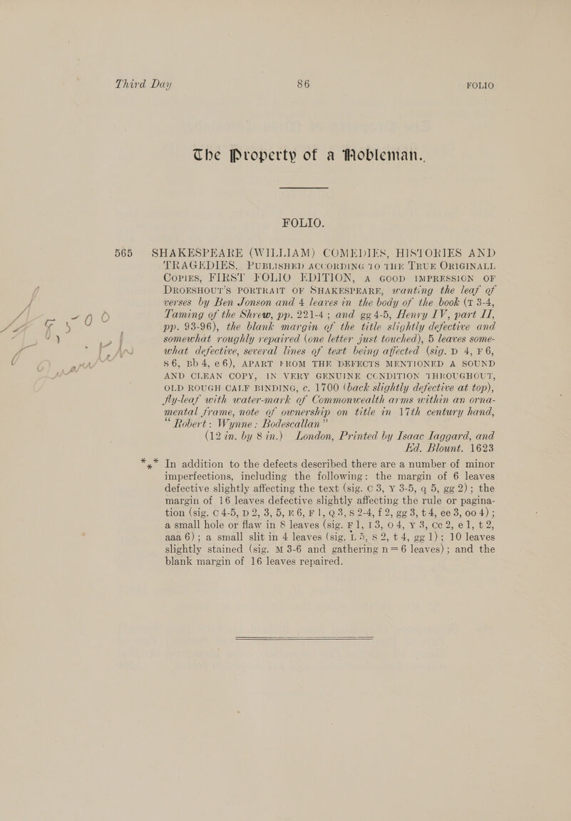 The Property of a Mobleman.. FOLIO. TRAGEDIES. PUBLISHED ACCORDING 10 THE TRUE ORIGINALL Copies, FIRST FOLIO EDITION, Aa Goop IMPRESSION OF DROESHOU1’S PORTRAIT OF SHAKESPEARE, wanting the leaf of verses by Ben Jonson and 4 leaves in the body of the book (vr 3-4, Taming of the Shrew, pp. 221-4; and gg 4-5, Henry IV, part I, pp. 98-96), the blank margin of the title slightly defective and somewhat roughly repaired (one letter just touched), 5 leaves some- what defective, several lines of teat being affected (sig. D 4, F 6, $6, Bb4,e6), APART FROM THE DEFECTS MENTIONED A SOUND AND CLEAN COPY, IN VERY GENUINE CUNDITION THROUGHOUT, OLD ROUGH CALF BINDING, c. 1700 (back slightly defective at top), Ny-leaf with water-mark of Commonwealth arms within an orna- mental frame, note of ownership on title in \Tth century hand, Robert: Wynne: Bodescallan” (12 in. by 8 in.) London, Printed by Isaac laggard, and kd. Blount. 1623 In addition to the defects described there are a number of minor imperfections, including the following: the margin of 6 leaves defective slightly affecting the text (sig. c 3, ¥ 3-5, q 5, gg 2); the margin of 16 leaves defective slightly affecting the rule or pagina- faom.(sie. C 4-5, D2, 3,5, 86, F ly@o, 60-4 f 2, go 3-4. €e 3, 004); a small hole or flaw in 8 leaves (sig. F1, 13, 04, vy 3, ce 2, el, t2, aaa 6); a small slit in 4 leaves (sig. LA, 8 2, t 4, ge 1); 10 leaves slightly stained (sig. M 3-6 and gathering n=6 leaves); and the blank margin of 16 leaves repaired. 