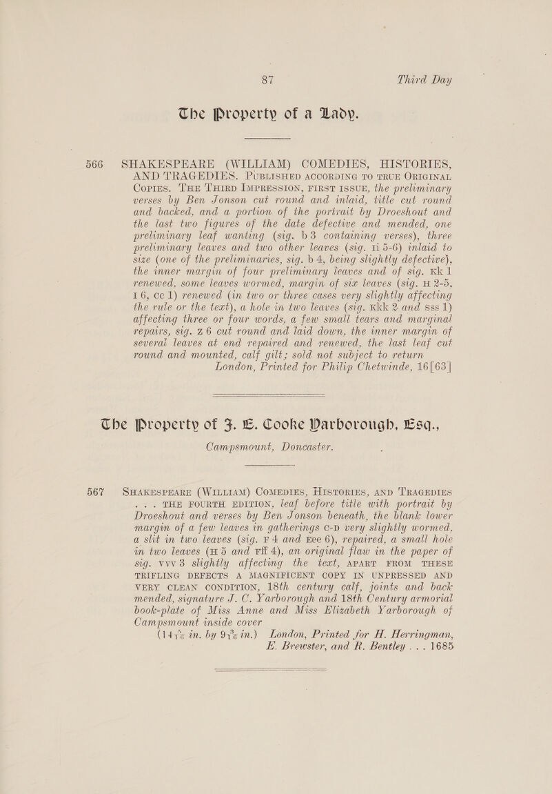 The Property of a Daoy. 566 SHAKESPEARE (WILLIAM) COMEDIES, HISTORIES, AND TRAGEDIES. PuBLisHED ACCORDING TO TRUE ORIGINAL Copies. THE THirp IMPRESSION, FIRST ISSUE, the preliminary verses by Ben Jonson cut round and inlaid, title cut round and backed, and a portion of the portrait by Droeshout and the last two figures of the date defectwe and mended, one preliminary leaf wanting (sig. b3 contaning verses), three preliminary leaves and two other leaves (sig. 115-6) inlaid to size (one of the preliminaries, sig. b 4, being slightly defectwe), the inner margin of four preliminary leaves and of sig. Kk 1 renewed, some leaves wormed, margin of six leaves (sig. H 2-5, 16, cc 1) renewed (in two or three cases very slightly affecting the rule or the text), a hole in two leaves (sig. Kkk 2 and sss 1) affecting three or four words, a few small tears and marginal repairs, sig. 26 cut round and laid down, the inner margin of severai leaves at end repavred and renewed, the last leaf cut round and mounted, calf gilt; sold not subject to return London, Printed for Philip Chetwinde, 16[63 |  Che Property of F. LC. Cooke Warborough, Esq., Campsmount, Doncaster. 567 SHAKESPEARE (WILLIAM) COMEDIES, HISTORIES, AND TRAGEDIES . THE FOURTH EDITION, leaf before title with portrait by Droeshout and verses by Ben Jonson beneath, the blank lower margin of a few leaves in gatherings o-D very slightly wormed, a slit wn two leaves (sig. F4 and Eee 6), repaired, a small hole in two leaves (H5 and Fit 4), an original flaw in the paper of sig. vvv 3 slightly affecting the text, APART FROM THESE TRIFLING DEFECTS A MAGNIFICENT COPY IN UNPRESSED AND VERY CLEAN CONDITION, 18th century calf, joints and back mended, signature J. C. Yarborough and 18th Century armorial book-plate of Miss Anne and Miss Elizabeth Yarborough of Campsmount inside cover (ldas in. by 9x in.) London, Printed for H. Herringman, E. Brewster, and R. Bentley... 1685  