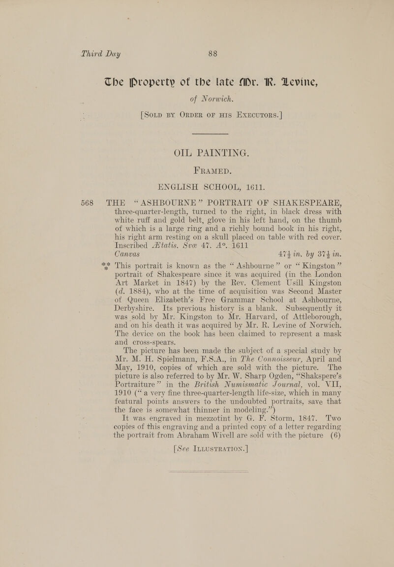 568 of Norwich. [SoLtD BY ORDER OF HIS EXECUTORS. | Ol PARNTING. FRAMED. ENGLISH SCHOOL, 1611. three-quarter-length, turned to the right, in black dress with white ruff and gold belt, glove in his left hand, on the thumb of which is a large ring and a richly bound book in his right, his right arm resting on a skull placed on table with red cover. Canvas Avs in. by 374 m. This portrait is known as the “ Ashbourne” or “ Kingston ” portrait of Shakespeare since it was acquired (in the London Art Market in 1847) by the Rev. Clement Usill Kingston (d. 1884), who at the time of acquisition was Second Master of Queen Elizabeth’s Free Grammar School at Ashbourne, Derbyshire. Its previous history is a blank. Subsequently it was sold by Mr. Kingston to Mr. Harvard, of Attleborough, and on his death it was acquired by Mr. R. Levine of Norwich. The device on the book has been claimed to represent a mask and cross-spears. The picture has been made the subject of a special study by Mr. M. H. Spielmann, F.S.A., in The Connoisseur, April and May, 1910, copies of which are sold with the picture. ‘The picture is also referred to by Mr. W. Sharp Ogden, “Shakspere’s Portraiture’ in the British Numismatic Journal, vol. VII, 1910 (“a very fine three-quarter-length life-size, which in many featural points answers to the undoubted portraits, save that the face is somewhat thinner in modeling.’’) It was engraved in mezzotint by G. F. Storm, 1847. Two copies of this engraving and a printed copy of a letter regarding the portrait from Abraham Wivell are sold with the picture (6) [See ILLUSTRATION. | 