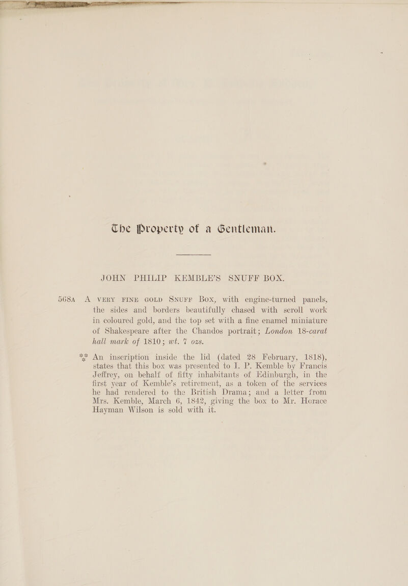  The Property of a Gentleman. JOHN PHILIP KEMBLE’S SNUFF BOX. A VERY FINE GOLD SNurr Box, with engine-turned panels, the sides and borders beautifully chased with scroll work in coloured gold, and the top set with a fine enamel miniature of Shakespeare after the Chandos portrait; London 18-carat hall mark of 1810; wt. 7 ozs. | states that this box was presented to J. P. Kemble by Francis Jeffrey, on behalf of fifty inhabitants of Edinburgh, in the first year of Kemble’s retirement, as a token of the services he had rendered to the British Drama; and a letter. from Mrs. Kemble, March 6, 1842, giving the box to Mr. Horace Hayman Wilson is sold with it.