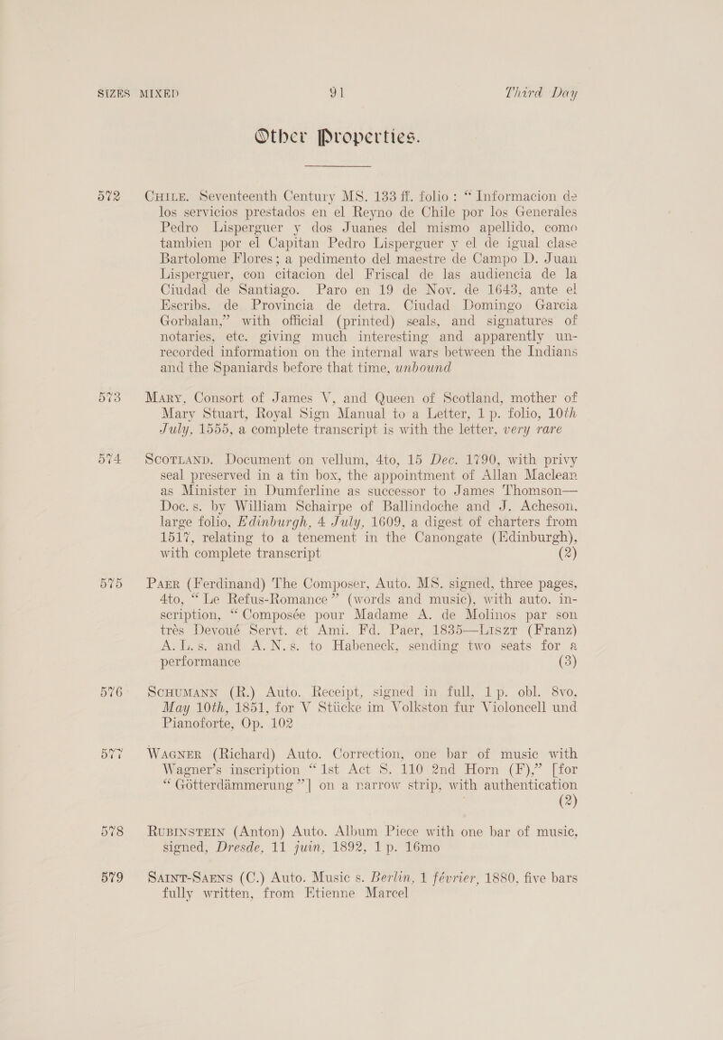 O02 Or ~? Or 576 Other Properties. CHILE. Seventeenth Century MS. 133 ff. folio: “ Informacion de los servicios prestados en el Reyno de Chile por los Generales Pedro Lisperguer y dos Juanes del mismo apellido, come tambien por el Capitan Pedro Lisperguer y el de igual clase Bartolome Flores; a pedimento del maestre de Campo D. Juan Lisperguer, con citacion del Friscal de las audiencia de la Ciudad de Santiago. Paro en 19 de Nov. de 1643, ante el Eseribs. de Provincia de detra. Ciudad Domingo Garcia Gorbalan,” with official (printed) seals, and signatures of notaries, ete. giving much interesting and apparently un- recorded information on the internal wars between the Indians and the Spaniards before that time, unbound Mary, Consort of James V, and Queen of Scotland, mother of Mary Stuart, Royal Sign Manual to a Letter, 1p. folio, 10th July, 1555, a complete transcript is with the letter, very rare Scottanp. Document on vellum, 4to, 15 Dec. 1790, with privy seal preserved in a tin box, the appointment of Allan Maclean as Minister in Dumferline as successor to James Thomson— Doc. s. by William Schairpe of Ballindoche and J. Acheson, large folio, Hdinburgh, 4 July, 1609, a digest of charters from 1517, relating to a tenement in the Canongate (Edinburgh), with complete transcript (2) Parr (Ferdinand) The Composer, Auto. MS. signed, three pages, Ato, “ Le Refus-Romance ” (words and music), with auto. in- scription, “ Composée pour Madame A. de Molinos par son tres Devoué Servt. et Ami. Fd. Paer, 1835—Liszt (Franz) A.L.s. and A.N.s. to Habeneck, sending two seats for a performance (3) ScHuMANN (R.) Auto. Receipt, signed in full, 1p. obl. 8vo, May 10th, 1851, for V Stiicke im Volkston fur Violoncell und Pianoforte, Op. 102 Wacner (Richard) Auto. Correction, one bar of music with Wagner’s inscription “1st Act 8S. 110 2nd Horn (F),” [for “ Gotterdammerung” | on a narrow strip, with authentication | (2) RUBINSTEIN (Anton) Auto. Album Piece with one bar of music, signed, Dresde, 11 juin, 1892, 1 p. 16mo Saint-Saens (C.) Auto. Music s. Berlin, 1 février, 1880, five bars fully written, from Etienne Marcel