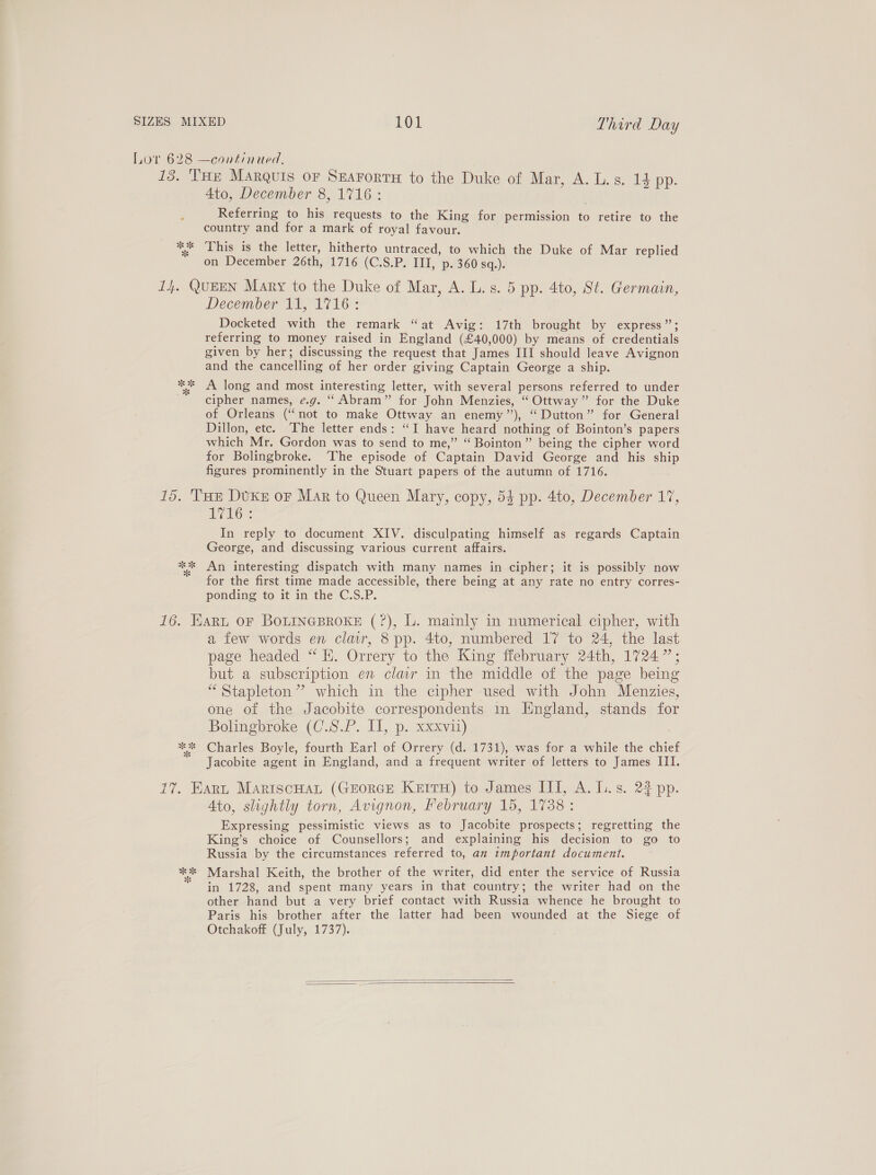 oe 3% 4to, December 8, 1716 : Referring to his requests to the King for permission to retire to the country and for a mark of royal favour. This is the letter, hitherto untraced, to which the Duke of Mar replied on December 26th, 1716 (C.S.P. III, p. 360 sq.). wk x December 11, 1716: Docketed with the remark “at Avig: 17th brought by express”; referring to money raised in England (£40,000) by means of credentials given by her; discussing the request that James III should leave Avignon and the cancelling of her order giving Captain George a ship. A long and most interesting letter, with several persons referred to under cipher names, e.g. “ Abram” for John Menzies, “ Ottway” for the Duke of Orleans (“not to make Ottway an enemy’’), “Dutton” for General Dillon, etc. ‘The letter ends: “I have heard nothing of Bointon’s papers which Mr. Gordon was to send to me,” “ Bointon” being the cipher word for Bolingbroke. ‘The episode of Captain David George and his ship figures prominently in the Stuart papers of the autumn of 1716. oo i yvelng. In reply to document XIV. disculpating himself as regards Captain George, and discussing various current affairs. An interesting dispatch with many names in cipher; it is possibly now for the first time made accessible, there being at any rate no entry corres- ponding to it in the C.S.P. “8 ok * a few words en clair, 8 pp. 4to, numbered 17 to 24, the last page headed “ KE. Orrery to the King ffebruary 24th, 1724”; but a subscription en clair in the middle of the page being “Stapleton” which in the cipher used with John Menzies, one of the Jacobite correspondents in England, stands for Bolingbroke (C.S.P. II, p. xxxvii) Charles Boyle, fourth Earl of Orrery (d. 1731), was for a while the chief Jacobite agent in England, and a frequent writer of letters to James III. Ato, slightly torn, Avignon, February 15, 1738: Expressing pessimistic views as to Jacobite prospects; regretting the King’s choice of Counsellors; and explaining his decision to go to Russia by the circumstances referred to, an important document. Marshal Keith, the brother of the writer, did enter the service of Russia in 1728, and spent many years in that country; the writer had on the other hand but a very brief contact with Russia whence he brought to Paris his brother after the latter had been wounded at the Siege of Otchakoff (July, 1737).  