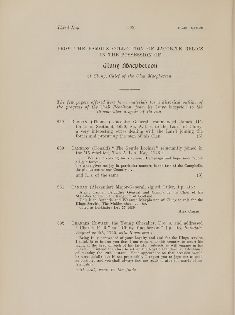 FROM THE FAMOUS COLLECTION OF JACOBITE RELICS IN THE POSSESSION OF Cluny Macpherson of Cluny, Chief of the Clan Macpherson. The few papers offered here form materials for a historical outline of the progress of the 1745 Rebellion, from its brave inception to the ul-concealed despair of its end. 529 Bucuan (Thomas) Jacobite General, commanded James II’s forces in Scotland, 1690, Six A.L.s. to the Laird of Cluny, a very interesting series dealing with the Laird joining the forces and procuring the men of his Clan (6) 630 Cameron (Donald) “ The Gentle Lochiel” reluctantly joined in the 745 rebellion, ‘l'wo A. L.s. May, 1746: ... We are preparing for a summer Campaign and hope soon to join all qur forces... but what gives me joy in particular manner, is the fate of the Campbells, the plunderers of our Country... and L.s. of the same (3) 631 Cannan (Alexander) Major-General, signed Order, 1p. 4to: Alexr. Cannan Brigadier General and Commander in Chief of his Majesties forces in the Kingdom of Scotland. This is to Authoris and Warante Makpherson of Cluny to rais for the Kings Service, The Makintoshes... &amp;c. dated at Lorkhaber Dec 27 1689 Alex Canan 632 CHARLES Epwarp, the Young Chevalier, Doc. s. and addressed “Charles P. R.” to “ Cluny Macpherson,” 4p. 4to, Boradale, August ye 6th, 1745, with Royal seal : Being fully perswaded of your Loyalty and zeal for the Kings service, J think fit to inform you that I am come unto this country to assert his right, at the head of such of his faithfull subjects as will engage in his quarrel. I intend therefore to set up the Royale Standard at Glenfinnen on munday the 19th. instant. Your appearance on that occasion would be very usfull: but if not practicable, I expect you to joyn me as soon as possible: and you shall always find me ready to give you marks of my friendship. with seal, weak in the folds