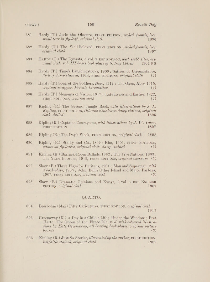681 683 684 685 686 687 693 696 Hardy (T.) Jude the Obscure, rrrsr EDITION, etched frontispiece, small tear in fly-leaf, original cloth 1896 Hardy (T.) The Well Beloved, rinsr Epirion, etched frontispiece, original cloth 1897 Harpy (T.) The Dynasts, 3 vol. FIRST EDITION, with stubb title, ori- ginal cloth, vol. IIT bears book-plate of Sidney Colvin 1904-6-8 Hardy (T.) Time’s Laughingstocks, 1909; Satires of Circumstance, Hy-leaf damp statned, 1914, FIRS't EDITIONS, original cloth (2) Hardy (T.) Song of the Soldiers, Hove, 1914 ; The Oxen, Hove, 1915, original wrapper, Private Circulation 2) Hardy (T.) Moments of Vision, 1917 ; Late Lyrics and Earlier, 1922, FIRST EDITIONS, original cloth Op Kipling (R.) The Second Jungle Book, with cllustrations by J. L. Kipling, FIRST EDITION, title and some leaves damp stained, original cloth, dulled 1895 Kipling (R.) Captains Courageous, with illustrations by J. W. Taber, FIRST EDITION 1897 Kipling (R.) The Day’s Work, First EDITION, original cloth 1898 Kipling (R.) Stalky and Co., 1899; Kim, 1901, FIRST EDITIONS, names on fly-leaves, original cloth, damp stained (2) Kipling (R.) Barrack-Room Ballads, 1892; The Five Nations, 1903 ; The Years Between, 1919, FIRST EDITIONS, or¢7ginal buckram (3) Shaw (B.) Three Plays for Puritans, 1901 ; Man and Superman, with a book-plate, 1903 ; John Bull’s Other Island and Major Barbara, 1907, FIRST EDITIONS, original cloth (3) Shaw (B.) Dramatic Opinions and Essays, 2 vol. rirsr ENGLISH EDITION, original cloth 1907 QUARTO. Beerbohm (Max) Fifty Caricatures, FIRST EDITION, original cloth 1913 Greenaway (K.) A Day in a Child’s Life; Under the Window ; Bret Harte. The Queen of the Pirate Isle, ». d. with coloured illustra- tions by Kate Greenaway, all bearing book-plates, original picture boards (3) Kipling (R.) Just So Stories, ¢//ustrated by the author, FIRST EDITION, half-title stained, original cloth 1902