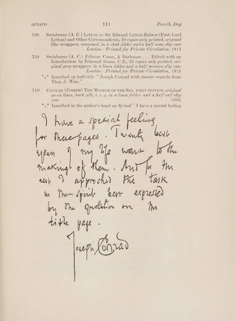 708 Swinburne (A. C.) Letters to Sir Edward Lytton-Bulwer (First Lord Lytton) and Other Correspondents, 20 copies only printed, original blue wrappers, unopened, in a cloth folder anda half roan slip case London: Printed for Private Circulation, 1913 709 Swinburne (A. C.) Félicien Cossu, A Burlesque... Edited with an Introduction by Edmund Gosse, C.B., 20 copies only printed, ori- ginal grey wrappers, in a linen folder and a half morocco slip case London: Printed for Private Circulation, 1915 *.* Tnscribed on half-title “ Joseph Conrad with sincere regards from Thos. J. Wise.” 710 Conran (JosepH) THe Mirror OF THE SEA, FIRST EDITION, or7ginal green linen, back gilt, t. e.g. in a linen folder and a ha!f calf slip CASE 1906 *,* Inscribed in the author’s hand on fly-leaf ‘I have a special feeling  an ‘Y Any Ka tuk Wn tae ph bar ups) hy, Th Guilin 1 ti vl p age 