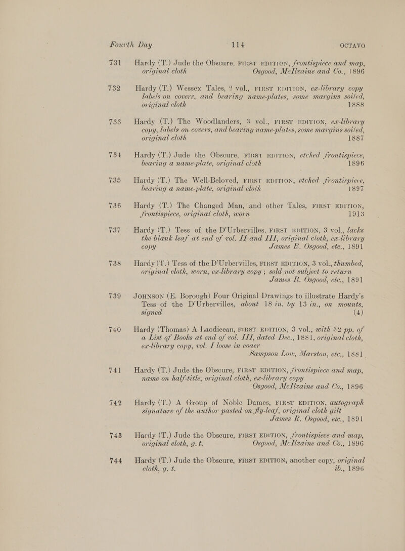 wat 732 733 739 740 741 742 743 744 Hardy (T.) Jude the Obscure, Finst EDITION, frontispiece and map, original cloth Osgood, McIlvaine and Co., 1896 Hardy (T.) Wessex Tales, 2? vol., rirsT KDITION, ea-lébrary copy labels on covers, and bearing name-plates, some margins soiled, original cloth 1888 Hardy (T.) The Woodlanders, 3 vol., FIRST KDITION, ea-library copy, labels on covers, and bearing name-plates, some margins sot/led, original cloth 1887 bearing a name-plate, original cloth 1896 Hardy (T.) The Well-Beloved, rirsr EpirioNn, etched frontispiece, bearing a name-plate, original cloth 1897 Hardy (T.) The Changed Man, and other Tales, FIRST EDITION, Srontisprece, original cloth, worn 1913 Hardy (T.) Tess of the D’Urbervilles, FiRST EDITION, 3 vol., lacks the blank leaf at end ef vol. If and ILI, original cloth, ex-library copy James R. Osgood, etc., 1891 Hardy (‘l'.) Tess of the D'Urbervilles, FIRST EDITION, 3 vol., thumbed, original cloth, worn, ex-library copy ; sold not subject to return James R. Osgood, etc., 1891 JOHNSON (E. Borough) Four Original Drawings to illustrate Hardy’s Tess of the D’Urbervilles, about 18 in. by 13 in., on mounts, signed (4) Hardy (Thomas) A Laodicean, FIRST EDITION, 3 vol., with 32 pp. of a List of Books at end of vol. IL, dated Dec., 1881, original cloth, ex-library copy, vol. I loose in coaer Sampson Low, Marston, etc., 1881. Hardy (T.) Jude the Obscure, FIRST EDITION, /rontispiece and map, name on half-title, original cloth, ea-library copy Osgood, McIlvaine and Co., 1896 Hardy ('.) A Group of Noble Dames, FIRST EDITION, autograph signature of the author pasted on fly-lea/, original cloth gilt James f. Osgood, etc., 1891 Hardy (T.) Jude the Obscure, FIRST EDITION, frontispiece and map, original cloth, g. t. Osgood, McIlvaine and Co., 1896 Hardy (T.) Jude the Obscure, FIRST EDITION, another copy, original cloth, g. t. 1b., 1896