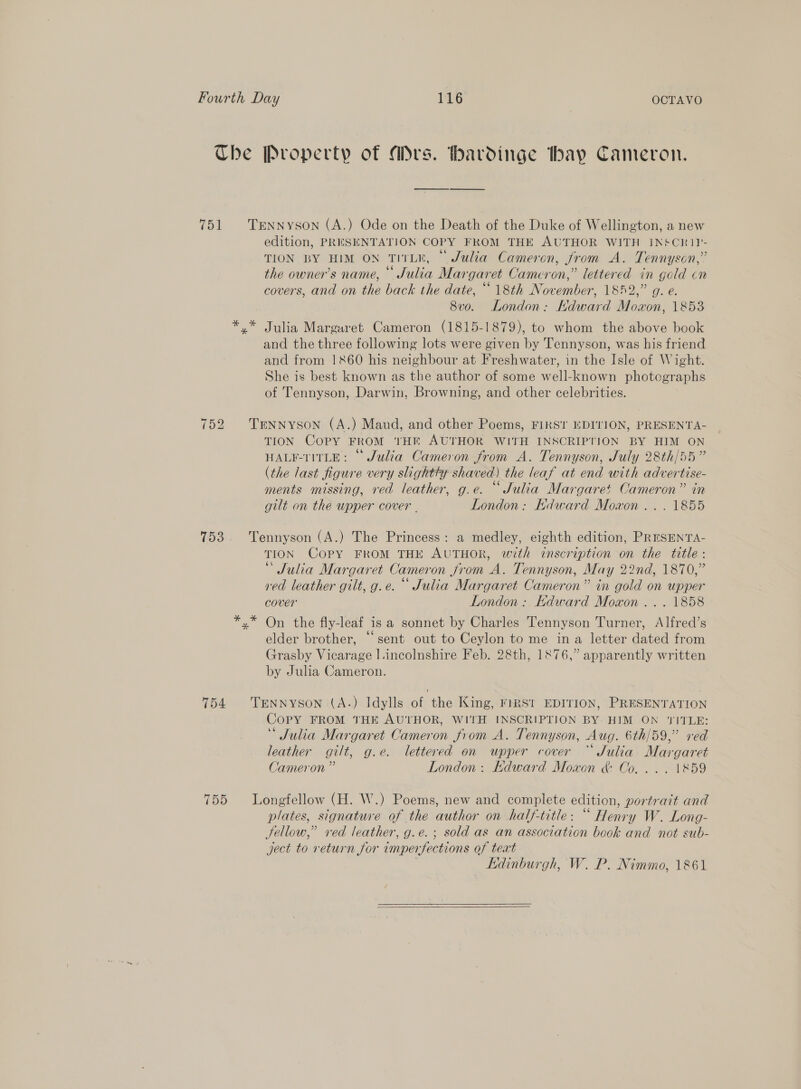The Property of Mrs. havdinge thay Cameron. 751 TENNYSON (A.) Ode on the Death of the Duke of Wellington, a new edition, PRESENTATION COPY FROM THE AUTHOR WITH INSCRIP- TION BY HIM ON TITLK, © Julia Cameron, from A. Tennyson,” the owner’s name, © Julia Margaret Cameron,” lettered in gold cn covers, and on the back the date, “18th November, 1852,” g. e. 8vo. London: Kdward Mowon, 1853 x” Julia Margaret Cameron (1815-1879), to whom the above book and the three following lots were given by Tennyson, was his friend and from 1860 his neighbour at Freshwater, in the Isle of Wight. She is best known as the author of some well-known photographs of Tennyson, Darwin, Browning, and other celebrities. 752 Trnnyson (A.) Maud, and other Poems, FIRST EDITION, PRESENTA- TION Copy FROM tHE AUTHOR WITH INSCRIPTION BY HIM ON HALF-TITLE: © Julia Cameron from A. Tennyson, July 28th/55” (the last figure very slightty shaved) the leaf at end with advertise- ee oop 7s 9 8 ments missing, red leather, g.e. Julia Margaret Cameron” in gilt on the upper cover . London: Kdward Moaon ... 1855 753. Tennyson (A.) The Princess: a medley, eighth edition, PRESENTA- TION Copy FROM THE AUTHOR, with inscription on the title: * Julia Margaret Cameron from A. Tennyson, May 22nd, 1870,” red leather gilt, g.e. © Julia Margaret Cameron” in gold on upper cover London: HKdward Moxon ... 1858 x” On the fly-leaf is a sonnet by Charles Tennyson Turner, Alfred’s elder brother, “sent out to Ceylon to me ina letter dated from Grasby Vicarage l.incolnshire Feb. 2&amp;th, 1876,” apparently written by Julia Cameron. 754 Tennyson (A.) Idylls of the King, FIRST EDITION, PRESENTATION Copy FROM THE AUTHOR, WITH INSCRIPTION BY HIM ON TITLE: “Julia Margaret Cameron from A. Tennyson, Aug. 6th/59,” red leather gilt, g.e. lettered on upper cover “ Julia Margaret Cameron ” London: Kdward Moxon &amp; Co... . \&amp;59 755 Longfellow (H. W.) Poems, new and complete edition, portrait and plates, signature of the author on half-title: “ Henry W. Long- Jellow,” red leather, g.e.; sold as an association book and not sub- ject to return for imperfections of text | Edinburgh, W. P. Nimmo, 1861 