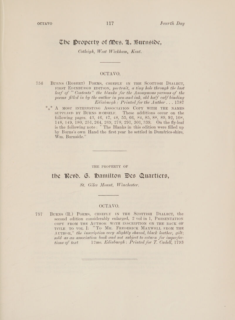 Che Property of Mrs. DZ. Burnsiove, Cotleigh, West Wickham, Kent. OCTAVO. 756 Burns (Ropert) PorEMs, CHIEFLY IN THE ScoTTisH DIALECT, FIRST EDINBURGH EDITION, portrait, a tiny hole through the last leaf of “ Contents” the blanks for the Anonymous persons of the poems filled in by the author in pen-and-ink, old half calf binding Edinburgh: Printed for the Author... 1787 *.* A MOST INTERESTING ASSOCIATION COPY WITH THE NAMES SUPPLIED BY BURNS HIMSELF. These additions occur on the fokowine pages, 43, 46, 47%, 48, 55, 66, 24,30, oe, 89 92, 108. 148, 149, 180, 251, 264, 269, 278, 291, 301,339. On the fly-leaf is the following note: “The Blanks in this edition were filled up by Burns’s own Hand the first year he settled in Dumfries-shire, Wm. Burnside.”   THE PROPERTY OF the Revd. G. hamilton Des Quartiers, St. Giles Mount, Winchester. OCTAVO. 757 Burns (R.) PoreMs, CHIEFLY IN THE ScoTrisH DiA.ectT, the second edition considerably enlarged, 2 vol in 1, PRESENTATION COPY FROM THE AUTHOR WITH INSCRIPTION ON THE BACK OF TITLE TO voL I: “To Mr. Freperick MAXWELL FROM THE AutHor,” the inscription very slightly shaved, black leather, gilt; sold as an association book and not subject to return for imperfec- tions of text 12mo. Edinburgh: Printed for T. Cadell, 1793  