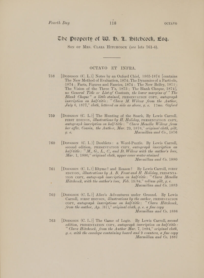 758 759 762 763 Son oF Mrs. Cruara HiroHcock (see lots 761-4). OCTAVO ET INFRA. [Dopeson (C. L.)] Notes by an Oxford Chiel, 1865-1874 [contains The New Method of Evaluation, 1874; The Dynamics of a Parti-cle, 1874; Facts, Figures and Fancies, 1874 ; The New Belfry, 1872 ; The Vision of the Three T’s, 1873; The Blank Cheque, 1874], no General Title ov List of Contents, the lower margins of ** The Blank Cheque” a little stained, PRESENTATION COPY, autograph inscription on half-title: “‘ Clara M. Wilcow from the Author, July 6, |\877,” cloth, lettered on side as above, g. e. 12mo. Oxford [Doneson (C. L.)] The Hunting of the Snark, By Lewis Carroll, FIRST EDITION, 2dlustrations by H. Holiday, PRESENTATION COPY, autograph inscription on half-title : “ Clara Menella Wilcox from her afftc. Cousin, the Author, Mar. 29, 1876,” original cloth, gilt, g. é. Macmillan and Co., 1876 [Doneson (C. I..)] Doublets: a Word-Puzzle. By Lewis Carroll, second edition, PRESENTATION COPY, autograph inscription on half-title: “M., G., L., C., and D. Wilcox with the author's love, Mar. 1, 1880,” original cloth, wpper cover water-stained Macnillan and Co. 1880 [Doneson (C. I..)] Rhyme? and Reason? By Lewis Carroll, FIRST EDITION, tllustrations by A. B. Frost and H. Holiday, PRESENTA- TION COPY, autograph inscription on half-title: “Clara Menella Hitchcock, with the author’s love, Keb. 15/84,” vellum gilt, g. e. Macmillan and Co. 1883 [Dopeson (C. L.)} Alice’s Adventures under Ground. By Lewis Carroll, FIRST EDITION, 2lustrations by the outhor, PRESENTATION COPY, autograph inscriptions on half-title: “Clara Hitchcock, from the author, Ap. /87),” original cloth, g. e. a fine copy Macmillan and Co. 1886 [Dopeson (C. I..)] The Game of Logic. By Lewis Carroll, second edition, PRESENTATION COPY, autograph inscription on half-title : “Clara Hitchcock, from the Author Mar. 7, 1894,” original cloth, g.é. with the envelone containing board and 9 counters, a fine copy