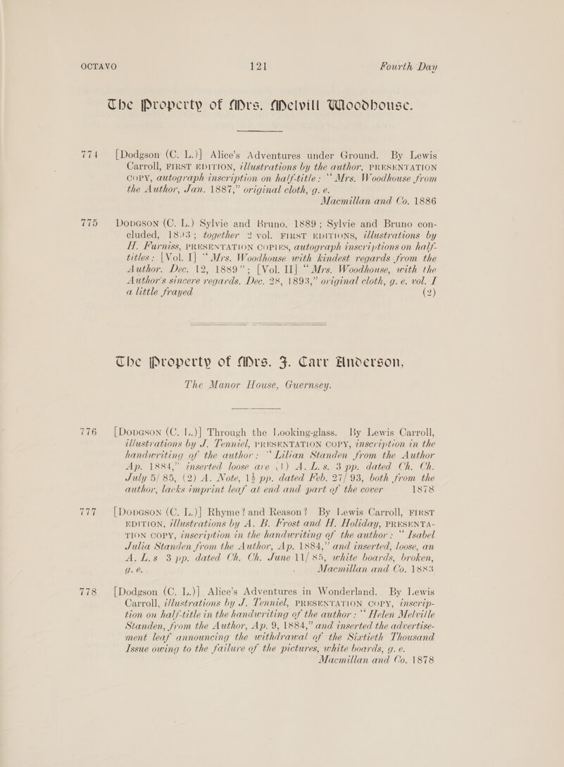 Che Property of Mrs. ADelvill Woodhouse. 774 [Dodgson (C. L.)] Alice’s Adventures under Ground. By Lewis Carroll, FIRST EDITION, cllustrations by the author, PRESENTATION OoPY, autograph inscription on half-title: ** Mrs. Woodhouse from the Author, Jan. 18817,” original cloth, g. e. Macmillan and Co. 1886 775 Dopason (C. L.) Sylvie and Bruno, 1889; Sylvie and Bruno con- cluded, 1893; together 2 vol. FIRST EDITIONS, ¢lustrations by FHT, Furniss, PRESENTATION COPIES, autograph inscriptions on half- titles: |Vol. I] “Mrs. Woodhouse with kindest regards from the Author. Dec. 12, 1889”; [Vol. II] “Mrs. Woodhouse, with the Author's sincere regards. Dec. 28, 1893,” original cloth, g.e. vol. I a little frayed (2)   The Property of Mrs. J. Carv Hnoderson, The Manor Iflouse, Guernsey. 776 [Dopeson (C. L..)] Through the Looking-glass. By Lewis Carroll, illustrations by J. Tenniel, pRuSHNTATION COPY, inscription in the handwriting of the author: “Lilian Standen from the Author Ap. 1884,” inserted loose are \|) A. L.s. 3 pp. dated Ch. Ch. July 5/ 85, (2) A. Note, 14 pp. dated Feb. 27/93, both from the author, lacks imprint leaf at end and part of the cover 1878 777 [Donason (C. L.)] Rhyme? and Reason? By J.ewis Carroll, FIRST EDITION, @llustrations by A. B. Frost and H. Holiday, PRuSENTA- TION COPY, inscription in the handwriting of the author: “ Isabel Julia Standen from the Author, Ap. 1884,” and inserted, loose, an A.L.s 3 pp. dated Ch. Ch. June 11/85, white boards, broken, Oba Macmillan and Co. 1883 778 [Dodgson (C. L.)] Alice’s Adventures in Wonderland. By Lewis Carroll, 7/lustrations by J. Tenniel, PRUSENTATION COPY, ¢nserip- tion on half-title in the handwriting of the author : °° Helen Melville Standen, from the Author, Ap. 9, 1884,” and inserted the advertise- ment leaf announcing the withdrawal of the Siatieth Thousand Issue owing to the failure of the pictures, white boards, 9g. e.