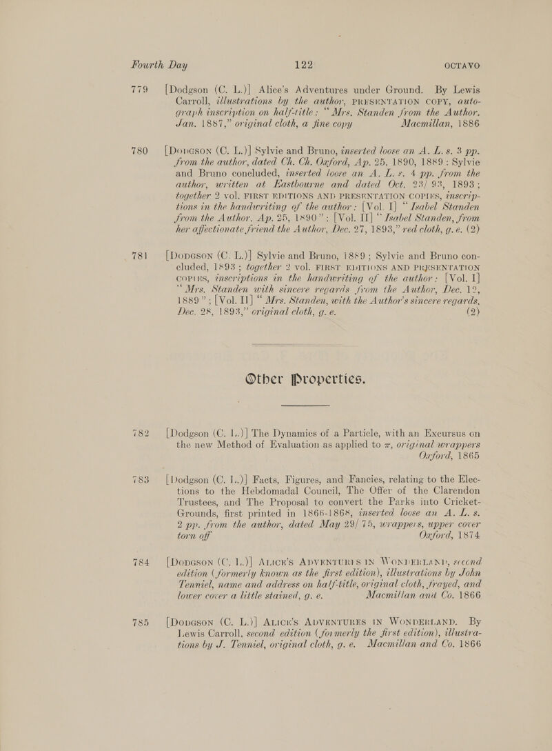 T99 780 781 784 ~I Co Sr [Dodgson (C. L.)] Alice’s Adventures under Ground. By Lewis Carroll, ilustrations by the author, PR¥SENTATION COPY, auto- graph inscription on half-title: “ Mrs. Standen Jrom the Author. Jan. 1887,” original cloth, a fine copy Macmillan, 1886 [Donveson (C. L.)] Sylvie and Bruno, inserted loose an A. L. s. 3 pp. Srom the author, dated Ch. Ch. Oxford, Ap. 25, 1890, 1889 : Sylvie and Bruno coneluded, inserted /oose an A. L. s. 4 pp. from the author, written at Kastbourne and dated Oct. 23/ 93, 1893; together 2 vol. FIRST EDITIONS AND PRESENTATION COPIES, 7nscrip- tions in the handwriting of the author: |Vol. I] “ Isabel Standen trom the Author, Ap. 25, 1890”: [Vol. II] “ sabel Standen, from her affectionate friend the Author, Dec. 27, 1893,” red cloth, g. e. (2) [Dopeson (C. L.)] Sylvie and Bruno, 1889; Sylvie and Bruno con- cluded, 1893 ; together 2 vol. FIRST EDITIONS AND PRESENTATION COPIES, inscriptions in the handwriting of the author: |Vol. 1] “Mrs. Standen with sincere regards from the Author, Dec. 12, 1889”;[Vol. Il] “ Mrs. Standen, with the Author’s sincere regards, Dec. 28, 1893,” original cloth, g. e. (2)   Other Properties. [Dodgson (C. I..)] The Dynamics of a Particle, with an Excursus on the new Method of Evaluation as applied to z, orig:nal wrappers Oxford, 1865 | Dodgson (C. 1..)] Facts, Figures, and Fancies, relating to the Elec- tions to the Hebdomadal Council, The Offer of the Clarendon Trustees, and The Proposal to convert the Parks into Cricket- Grounds, first printed in 1866-1868, enserted loose an A. L. s. 2 pp. from the author, dated May 29/75, wrappers, upper cover torn off Oxford, 1874 [Dopeson (C. 1..)]| Anice’s ADVENTURES IN WONDERLAND, second edition ( formerly known as the first edition), illustrations by John Tenniel, name and address on half-title, original cloth, frayed, and lower cover a little stained, g. e. Macmillan ana Co. 1866 [Dopveson (C. L.)] Aticn’s ADVENTURES IN WonDERLAND. By Lewis Carroll, second edition (formerly the first edition), cllustra- tions by J. Tenniel, original cloth, g.e. Macmillan and Co. 1866