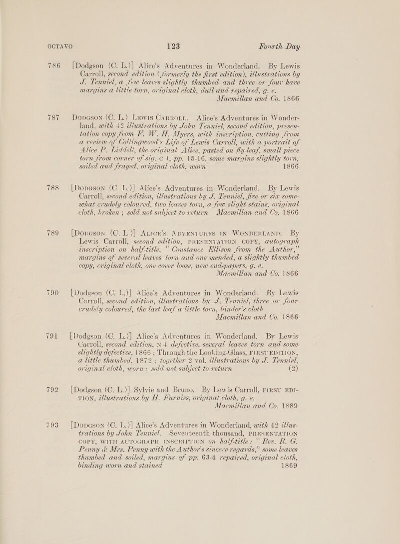 187 788 789 (oa [Dodgson (C. L.)] Alice’s Adventures in Wonderland. By Lewis Carroll, second edition ( formerly the first edition), illustrations by J. Tenniel, a few leaves slightly thumbed and three or four have margins a little torn, original cloth, dull and repaired, g. e. Macmillan and Co. 1866 Donaeson (C. L.) Lewis Carron. Alice’s Adventures in Wonder- land, with 42 dlustrations by John Tenniel, second edition, presen- tation copy from BF. W. H. Myers, with inscription, cutting from a review of Collingwood’s Life of Lewis Carroll, with a portrait of Alice P. Liddell, the original Alice, pasted on fly-leaf, small piece torn from corner of sig. C1, pp. 15-16, some margins slightly torn, soiled and frayed, original cloth, worn 1866 [Dopeson (C. L.)] Alice’s Adventures in Wonderland. By Lewis Carroll, second edition, illustrations by J. Tenniel, five or six some- what crudely coloured, two leaves torn, afew slight stains, original cloth, broken ; sold not subject to return Macmillan and Co, 1866 [Donason (C.L)] Anicn’s ADVENTUKKS IN WonpDrERLAND. By Lewis Carroll, second edition, PRESENTATION COPY, autugraph inscription on half-title, “ Constance Ellison from the Author,” margins of several leaves torn and one mended, a slightly thumbed copy, eriginal cloth, one cover loose, new end-papers, g. eé. Macmillan and Co. 1866 [Dodgson (C. I..)} Alice’s Adventures in Wonderland. By Lewis Carroll, second edition, illustrations by J. Tenniel, three or four crudely coloured, the last leaf a little torn, binder’s cloth Macmillan and Co. \866 [Dodgson (C. L.)] Alice’s Adventures in Wonderland. By Lewis Carroll, second edition, N4 defective, several leaves torn and some slightly defective, \866 ; Through the Looking-Glass, FIRST EDITION, a little thumbed, 1872 ; together 2 vol. illustrations by J. Tenniel, original cloth, worn ; sold not subject to return (2) [Dodgson (C. L.)] Sylvie and Bruno. By Lewis Carroll, First EDI- TION, tl/ustrations by H. Furniss, original cloth, g. e. Macmillan and Co. 1889 [Dopason (C. 1..)] Alice’s Adventures in Wonderland, with 42 i/us- trations by John Tenniel. Seventeenth thousand, PReESENTATION COPY, WITH AUTOGRAPH INSCRIPTION on half-title: “ Rev. R. G. Penny &amp; Mrs. Penny with the Author's sincere regards,” some leaves thumbed and sotled, margins of pp. 63-4 repaired, original cloth, binding worn and stained 1869