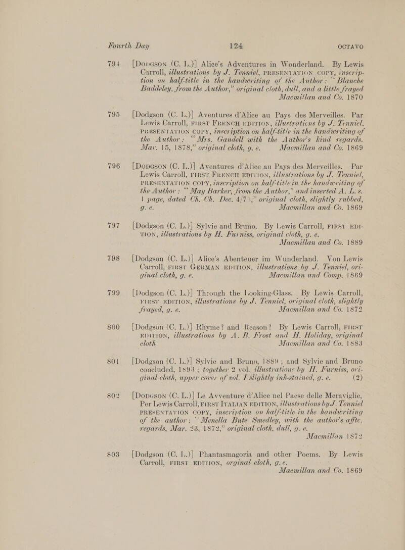 794 [Donason (C. I..)] Alice’s Adventures in Wonderland. By Lewis Carroll, cllustrations by J. Tenniel, PRNSENTATION COPY, inscrip- tion on half-title in the handwriting of the Author: * Blanche Baddeley, from the Author,” original cloth, dull, and a little frayed Macmillan and Co. 1870 795 [Dodgson (C. I..)] Aventures d’Alice au Pays des Merveilles. Par Lewis Carroll, First FrRencH mpivion, @dlustraticns by J. Tenniel, PRESENTATION COPY, zascreption on half-title in the handwriting of the Author: “Mrs. Gandell with the Authors kind regards. Mar. 15, |878,” original cloth, g. e. Macmillan and Co. 1869 796 [Dopason (C. I..)] Aventures d’Alice au Pays des Merveilles. Par Lewis Carroll, rFrrsv Frencn EDITION, tllustrations by J. Tenniel, PRESENTATION COPY, inscription on half-titlein the handwriting of the Author: “ May Barker, from the Author,” and inserted A. L. s. | page, dated Ch. Ch. Dec. 4/71,” original cloth, slightly rubbed, ne: Macmillan and Co. 1869 797 [Dodgson (C. L.)] Sylvie and Bruno. By Lewis Carroll, First EDI- TION, tlustrations by H. Furniss, original cloth, g. e. Macmillan and Co. 1889 798 [Dodgson (C. L.)] Alice’s Abenteuer im Wunderland. Von Lewis Carroll, First GERMAN EDITION, @llustrations by J. Tenniel, ori- ginal cloth, g. e. Macmillan und Comp. 1869 799 [Dodgson (C. L.)} Through the Iooking-Glass. By Lewis Carroll, VIRST EDITION, @llustrations by J. Tenniel, original cloth, slightly Srayed, g. é. Macmillan and Co. \1872 800 [Dodgson (C. L.)] Rhyme? and Reason? By Lewis Carroll, First EDITION, ¢llustrations by A. B. Frost and H. Holiday, original cloth Macmillan and Co. 1883 801 [Dodgson (C. L.)] Sylvie and Bruno, 1889; and Sylvie and Bruno concluded, 1893 ; together 2 vol. tllustrations by H. Furniss, o1t- ginal cloth, upper cover of vol. I slightly ink-stained, g. e. (2) 802 [Dopeson (C. L.)] Le Avventure d’Alice nel Paese delle Meraviglie, Per Lewis Carroll, FIRST ITALIAN EDITION, @llustrations by J. Tenniel PRESENTATION COPY, ¢nscrtption on half-title in the handwriting of the author: “ Menella Bute Smedley, with the author's affte. regards, Mar. 23, 1872,” original cloth, dull, g. e. Macmillan \872 803 [Dodgson (C. I..)] Phantasmagoria and other Poems. By Lewis Carroll, rigsr EDITION, orginal cloth, g.e. |