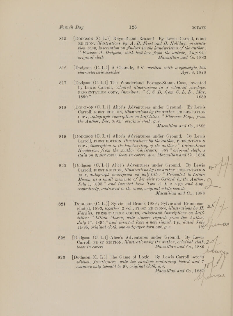 815 816 817 818 819 820 821 823 EDITION, @llustrations by A. B. Frost and H. Holiday, presenta- tion copy, inscription on fly-leaf in the handwriting of the author : krances J. Dodgson, with best love from the author, Aug/84,” original cloth Macmillan and Co. 1883 [Dodgson (C. L.)] A Charade, 2 1/. written with a cyclostyle, two characteristic sketches Apr. 8, 1878 [Dodgson (C. I..)] The Wonderland Postage-Stamp Case, invented by Lewis Carroll, coloured illustrations in a coloured envelope, PRESENTATION COPY, tnscribed: “CO. 8S. D. from CO. L. D., Mar. 1890” 1889 [Doneson (C. I..)] Alice’s Adventures under Ground. By Lewis Carroll, FIRST EDITION, dllustrations by the author, PRESENTATION Gory, autograph inscription on half-title: “ Florence Page, from the Author, Dec. 3/92,” oviginal cloth, g. e. Macmillan and Co., 1886 [Dopason (C. L.)] Alice’s Adventures under Ground. By Lewis Carroll, FIRST EDITION, ed/ustrations by the author, PRESENTATION copy, inscription in the handwriting of the author : “ Lilian Janet Henderson, from the Author, Christmas, |\&amp;887,” original cloth, a stain on upper cover, loose in covers, g- e. Macmillan and Co., 1886 [Dodgson (C, L.)} Alice’s Adventures under Ground. By Lewis copy, autograph inscription on half-title: “ Presented to Lilian Moxon, as a small memento of her visit to Oxford, by the Author, C) respectively, addressed to the same, original white boards Macmillan and Co., weer cluded, 1893, together 2 vol., FIRST EDITIONS, ¢llustrations by H. Furniss, PRESENTATION COPIES, autograph inscriptions on half- titles: “Lilian Moxon, with sincere regards from the Author, July 17, 1895,” and inserted loose a note signed, 1 p., dated July 14/95, or iva! cloth, one end-paper torn out, g. é. Cries loose in covers Macmillan and Co., 1886 [Dodgson (C. L)] The Game of Logic. By Lewis Carroll, second Macmillan and Co., 1887 Jo