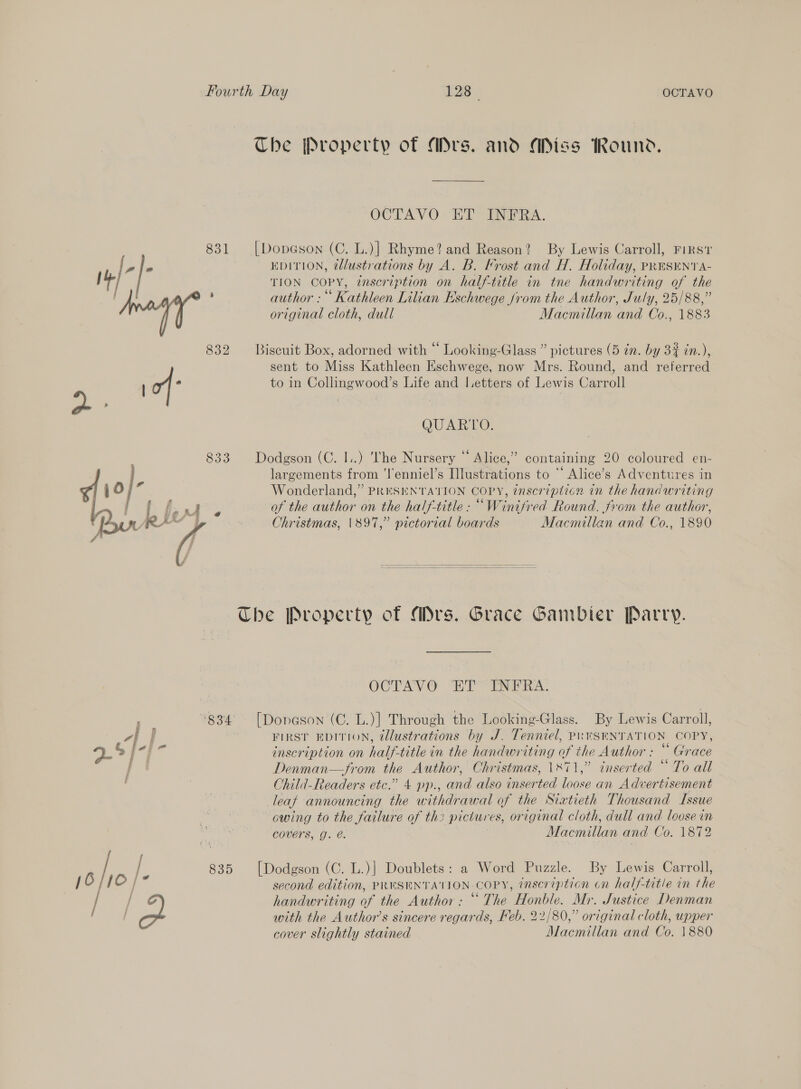 The Property of Ars. and Miss Round, OCTAVO ET INFRA. 831 [|Dopeson (C. L.)] Rhyme? and Reason? By Lewis Carroll, FIRST f oie EDITION, @lustrations by A. B. Frost and H. Holiday, PRESENT A- | al TION COPY, enscription on half-title in tne handwriting of the or Z author: Kathleen Lilian Eschwege from the Author, July, 25/88,” original cloth, dull Macmillan and Co., 1883 832 Biscuit Box, adorned with “ Looking-Glass ” pictures (5 in. by 33 in.), sent to Miss Kathleen Eschwege, now Mrs. Round, and referred oy of to in Collingwood’s Life and letters of Lewis Carroll QUARTO. 833 Dodgson (C. I..) The Nursery “ Alice,” containing 20 coloured en- largements from ‘l'enniel’s Illustrations to “ Alice’s Adventures in O;” Pia Owe re ; &lt;a as j Wonderland,” PRESENTATION COPY, 7nscripticn in the handuriting ee Pee ee of the author on the half-title : “Winifred Round. from the author, cAY | Christmas, 1897,” pictorial boards Macmillan and Co., 1890    The Property of Mrs. Grace Gambier Parry. OCTAVO ET INFRA. ; »834 [Donason (C. L.)] Through the Looking-Glass. By Lewis Carroll, “vif FIRST EDITION, tllustrations by J. Tenniel, PRESENTATION COPY, ps § je s inscription on half-title in the handwriting of the Author : Grace | Denman—from the Author, Christmas, 1871,” inserted “ To all Child-Readers etc.” 4 pp., and also inserted loose an Advertisement leaf announcing the withdrawal of the Siatieth Thousand Issue owing to the failure of th2 pictures, original cloth, dull and loose in covers, g. é. Macmillan and Co. 1872 / S 835 [Dodgson (C. L.)] Doublets: a Word Puzzle. By Lewis Carroll, 16, [© / second edition, PRESENTATION COPY, inscription on half-title in the / / handwriting of the Author: “ The Honble. Mr. Justice Denman | with the Author’s sincere regards, Feb. 22/80,” original cloth, upper cover slightly stained Macmillan and Co. 1880