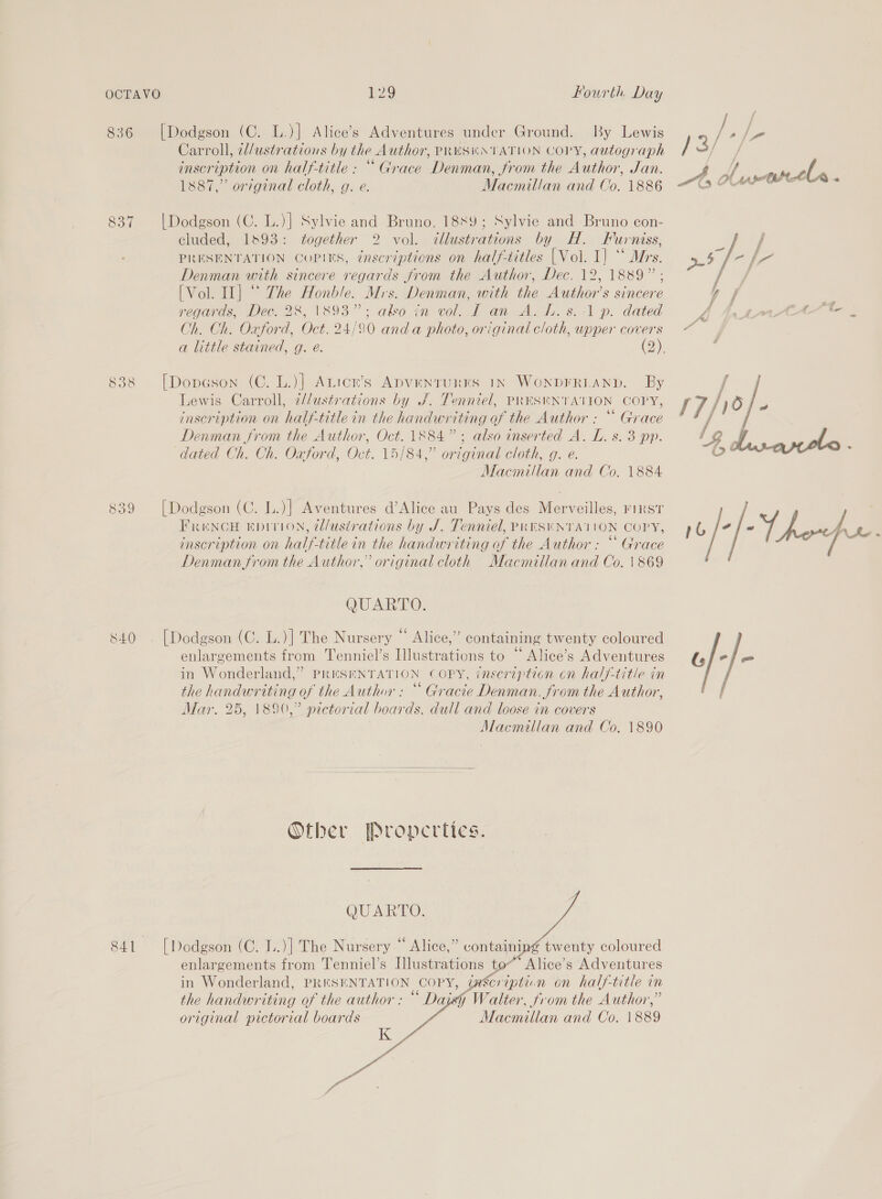 836 837 838 Ge SN) Ne) 28 Fourth Day [Dodgson (C. L.)] Alice’s Adventures under Ground. By Lewis Carroll, il/ustrations by the Author, PRES®#NTATION COPY, autograph inscription on half-title : “Grace Denman, from the Author, Jan. | Dodgson (C. L.)| Sylvie and Bruno, 1889; Sylvie and Bruno con- cluded, 1893: together 2 vol. illustrations by H. Fun NiSs, PRESENTATION COPIES, inscriptions on half-titles {Vol. 1} ‘ * Mrs. Denman with sincere regards from the Author, Dec. 12, 1889” ; [Vol. Il] “° The Honble. Mrs. Denman, with the Author’s sincere regards, Dec. 28, 1893”; also in vol. L an A. L. s.:-1 p. dated Ch. Ch. Oxford, Oct. 24/90 anda photo, original cloth, upper covers [Dopeson (C. L.)] Anicr’s ADVENTURES 1N WONDFRLAND. By Lewis Carroll, 2//ustrations by J. Tenniel, PRESWNTATION COPY, inscription on half-title in the handwriting of the Author : ““ Grace Denman from the Author, Oct. 1884”; also inserted A. L. s. 3 pp. dated Ch. Ch. Oxford, Oct. 15/84,” original cloth, g. e. [Dodgson (C. L.)] Aventures d’Alice au Pays des Merveilles, riRstT FrencH Epirion, cl/ustrations by J. Tenniel, PRESENTAIJION COPY, inscription on half-title in the handwriting of the Author: “ Grace Denmanfr om the Author,” original cloth Macmillan and Co. | 869 QUARTO. [Dodgson (C. L.)] The Nursery “ Alice,” containing twenty coloured enlargements from Tenniel’s Illustrations to “ Alice’s Adventures the handwriting of the Author : “ Gracie Denman. from the Author, Mar. 25, 1890,” pictorial boards, dull and loose in covers   Other Propertics. QUARTO. [Dodgson (C. L..)] The Nursery “ Alice,” containy twenty coloured enlargements from Tenniel’s Illustrations to- * Alice’s Adventures in Wonderland, PRESENTATION COPY, inscription on half-title in the handwriting of the author: “ Daisy Walter, from the Author,” original pictorial boards Macmillan and Co. 1889    K f