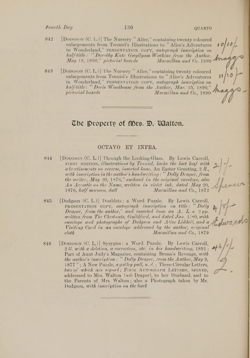 842 [Dovason (C. 1..)] The Nursery “ Alice,” containing twenty coloured enlargements from ‘Tenniel’s Illustrations to “ Alice’s Adventures in Wonderland,” PRESENTATION COPY, autograph inscription on half-title: “* Dorothy Kate Gwyllyam Watkins from the Author. May \8, 1890,” pictorial boards Macmillan and Co. 1890 843 [Dopason (C. L.)] ‘he Nursery “ Alice,” containing twenty coloured enlargements from Tenniel’s Illustrations to “ Alice’s Adventures in Wonderland,’ PRESENTATION COPY, autograph inscription on half-title: “ Doris Woodhouse from the Author, Mar. 25, 1890,” pictorial boards Macmillan and Co., 1890 Ube Property of Mrs. D. Walton. OCTAVO ET INFRA. 844 |Dopason (C. L.)] Mhrough the Looking-Glass. By Lewis Carroll, FIRST HDITLON, 2/lustrations by Tenniel, lacks the last leaf with alvrtisements on reverse, inserted loose, An Kaster Greeting, 2 U., with inscription in the author's handwriting : “ Dolly Draper, from the writer, May 20, 1876,” enclosed in the original envelope, also An Acrostic on the Name, written in violet ink, dated May 20, 1876, half morocco, dull Macmillan and Co., 1872 845 [Dodgson (C. L.)] Doublets: a Word Puzzle. By Lewis Carroll, PRESENTATION COPY, autograph inscription on title: “ Dolly Draper, from the author,” and inserted loose an A. L. s. 2 pp. written from The Chestnuts, Guildford, and dated Jan. 1/80, with envelope and photographs of Dodgson and Alice Liddell, and a Visiting Card in an envelope addressed by the author, original cloth Macmillan and Co., 1879 846 [Dopason (C. L.)| Syzygies: a Word Puzzle. By Lewis Carroll, 211. with a deletion, a correction, etc. in his handwriting, 1891: Part of Aunt Judy’s Magazine, containing Bruno’s Revenge, with the author’s inscription: “* Dolly Draper, jrom the Author, May 9, 1877”: A New Puzzle, a galley pull, n. /. ; Three Circular Letters, two of which are signed; Foun AUTOGRAPH JLETIERS, SIGNED, addressed to Mrs. Walton (7é Draper), to her Husband, and to the Parents of Mrs. Walton; also a Photograph taken by Mr. Dodgson, with inscription on the back    \ f 10 yo}, | ASD (vf/\0 -~ © 7 “Ff ; s oo Kj hs port A fe AY 5 &amp; P) bs £ dura el A furan