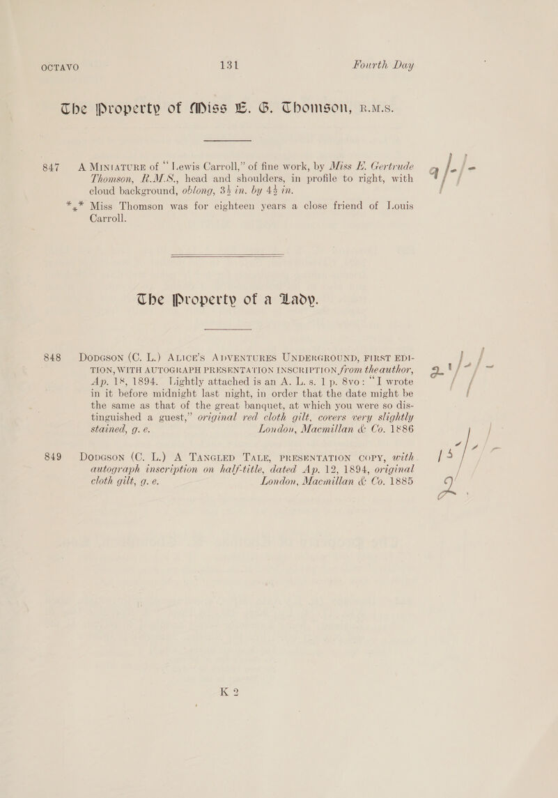 The Property of Miss LC. G. Thomson, r.ws. 847 A Miniature of “lewis Carroll,” of fine work, by Miss L. Gertrude Thomson, R.M.S., head and shoulders, in profile to right, with cloud background, oblong, 34 in. by 44 in. *,.* Miss Thomson was for eighteen years a close friend of Louis Carroll.   Che Property of a Daoy. 848 Dopason (C. L.) ALICcE’S ADVENTURES UNDERGROUND, FIRST EDI- . TION, WITH AUTOGRAPH PRESENTATION INSCRIPTION from theauthor, Ap. 18, 1894. lightly attached is an A. L.s. 1 p. 8vo: “I wrote in it before midnight last night, in order that the date might be the same as that of the great banquet, at which you were so dis- tinguished a guest,” original red cloth gilt, covers very slightly stained, g. e. London, Macmillan &amp; Co. 1886 849 Dopeson (C. L.) A TANGLED TALE, PRESENTATION COPY, with autograph inscription on half-title, dated Ap. 12, 1894, original cloth gilt, g. e. London, Macmillan &amp; Co. 1885 K 2 i : f t i att wnt