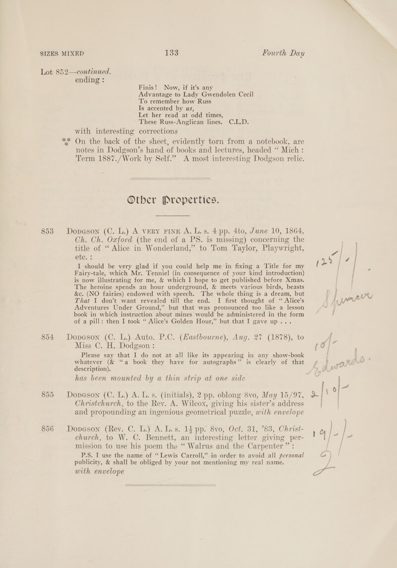 ending : Finis! Now, if it’s any Advantage to Lady Gwendolen Cecil To remember how Russ Is accented by us, Let her read at odd times, These Russ-Anglican lines. C.L.D. with interesting corrections notes in Dodgson’s hand of books and lectures, headed “* Mich : Term 1887./Work by Self.” A most interesting Dodgson relic.   Other Properties. Dopeson (C. L.) A veRY Fine A. L.s. 4 pp. 4to, June 10, 1864, Ch. Ch. Oxford (the end of a PS. is missing) concerning the title of “ Alice in Wonderland,” to Tom Taylor, Playwright, ete. ; I should be very glad if you could help me in fixing a Title for my Fairy-tale, which Mr. Tenniel (in consequence of your kind introduction) is now illustrating for me, &amp; which I hope to get published before Xmas. The heroine spends an hour underground, &amp; meets various birds, beasts &amp;c. (NO fairies) endowed with speech. The whole thing is a dream, but That I don’t want revealed till the end. I first thought of “ Alice’s Adventures Under Ground,” but that was pronounced too like a lesson book in which instruction about mines would be administered in the form of a pill: then I took “ Alice’s Golden Hour,” but that I gave up... Dopeson (C. L.) Auto. P.C. (Hastbourne), Aug. 27 (1878), to Miss C. H. Dodgson : Please say that I do not at all like its appearing in any show-book whatever (&amp; “a book they have for autographs” is clearly of that description). has been mounted by a thin strip at one side Dopeson (C. L.) A. L. s. (initials), 2 pp. oblong 8vo, May 15/97, Christchurch, to the Rev. A. Wilcox, giving his sister’s address and propounding an ingenious geometrical puzzle, with envelope Dopeson (Rev. C. L.) A. Ls. 14 pp. 8vo, Oct. 31, 783, Christ- church, to W. C. Bennett, an interesting letter giving per- mission to use his poem the “ Walrus and the Carpenter” : P.S. I use the name of “ Lewis Carroll,” in order to avoid all personal publicity, &amp; shall be obliged by your not mentioning my real name. with envelope   a i e | pr pr  2 rw hee