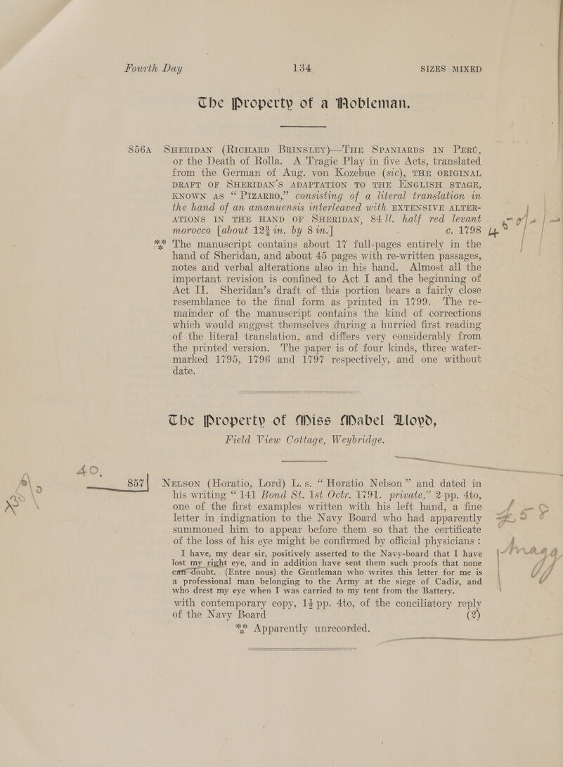 Che Property of a Mobleman. or the Death of Rolla. A Tragic Play in five Acts, translated from the German of Aug. von Kozebue (sic), THE ORIGINAL DRAFT OF SHERIDAN S ADAPTATION TO THE ENGLISH STAGE, KNOWN AS “ PIzaRRO,” consisting of a literal translation in the hand of an amanuensis interleaved with EXTENSIVE ALTER- ATIONS IN THE HAND OF SHERIDAN, 84 Jl. as red levant morocco [about 12% n. by 8 m.] c. 1798 The manuscript contains about 17 full-pages entirely in the hand of Sheridan, and about 45 pages with re-written passages, notes and verbal alterations also in his hand. Almost all the important revision is confined to Act I and the beginning of Act II. Sheridan’s draft of this portion bears a fairly close resemblance to the final form as printed in 1799. ‘The re- mainder of the manuscript contains the kind of corrections which would suggest themselves during a hurried first reading of the literal translation, and differs very considerably from the printed version. The paper is of four kinds, three water- marked 1795, 1796 and 1797 respectively, and one without date.   The Property of Miss Mabel Lovo, Field View Cottage, Weybridge. Seerasscimsetsct is USN tae. Pa oe his writing “141 Bond St. 1st Octr. 1791. private,’ 2 pp. 4to, one of the first examples written with his left hand, a fine letter in indignation to the Navy Board who had apparently summoned him to appear before them so that the certificate of the loss of his eye might be confirmed by official physicians : I have, my dear sir, positively asserted to the Navy-board that I have lost my right eye, and in addition have sent them such proofs that none cati-doubt. . (Entre nous) the Gentleman who writes this letter for me is a professional man belonging to the Army at the siege of Cadiz, and who drest my eye when I was carried to my tent from the Battery. with contemporary copy, 14 pp. 4to, of the conciliatory reply of the Navy Board 2 ee Apparently unrecorded. TE ETS ISSR ER eer  