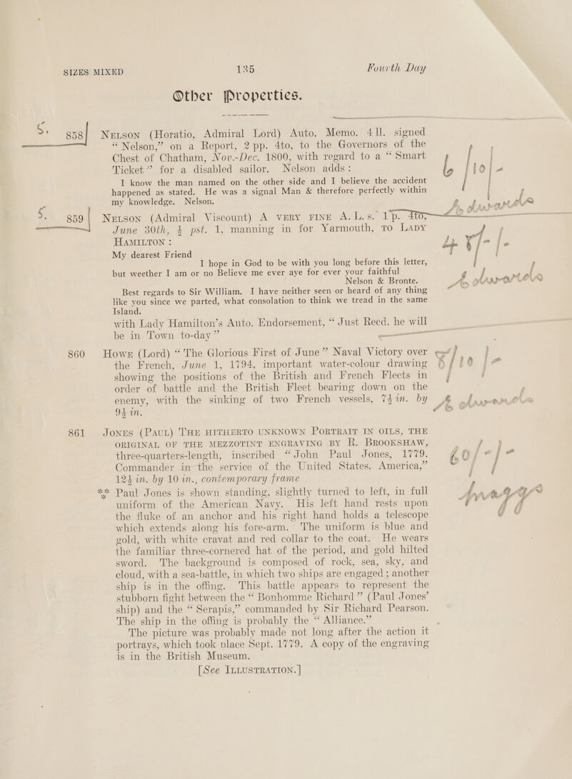 S. SR Fourth Day Other Properties. Werner csmeen oM~ 858] Netson (Horatio, Admiral Lord) Auto. Memo. 41I. signed “Nelson,” on a Report, 2 pp. 4to, to the Governors of the Chest of Chatham, Nov.-Dec. 1800, with regard to a “ Smart Ticket’ for a disabled sailor. Nelson adds: I know the man named on the other side and I believe the accident happened as stated. He was a signal Man &amp; therefore perfectly within my knowledge. Nelson. g59| Netson (Admiral Viscount) A very rine A.L.s. 1p. 40; . June 30th, 4 pst. 1, manning in for Yarmouth, to Lapy 2  HAMILTON : My dearest Friend I hope in God to be with you long before this letter, but weether I am or no Believe me ever aye for ever your faithful Nelson &amp; Bronte. Best regards to Sir William. I have neither seen or heard of any thing like you since we parted, what consolation to think we tread in the same Island. with Lady Hamilton’s Auto. Endorsement, “ Just Reed. he will be in Town to-day” ead : 860 Hower (Lord) “ The Glorious First of June” Naval Victory over the French, June 1, 1794, important water-colour drawing showing the positions of the British and French Fleets in order of battle and the British Fleet bearing down on the enemy, with the sinking of two French vessels, 7Zin. by 94 in. ppc 861 Jones (PauL) THE HITHERTO UNKNOWN PORTRAIT IN OILS, THE ORIGINAL OF THE MEZZOTINT ENGRAVING BY R. BRooKSHAW, three-quarters-length, inscribed “John Paul Jones, 1779. Commander in the service of the United States. America,” 124 in. by 10 in., contemporary frame ** Paul Jones is shown standing, slightly turned to left, in full uniform of the American Navy. His left hand rests upon the fluke of an anchor and his right hand holds a telescope which extends along his fore-arm. The uniform is blue and gold, with white cravat and red collar to the coat. He wears the familiar three-cornered hat of the period, and gold hilted sword. The background is composed of rock, sea, sky, and cloud, with a sea-battle, in which two ships are engaged ; another ship is in the offing. This battle appears to represent the stubborn fight between the “ Bonhomme Richard ” (Paul Jones’ ship) and the “ Serapis,” commanded by Sir Richard Pearson. The ship in the offing is probably the “ Alliance.” The picture was probably made not long after the action it portrays, which took place Sept. 1779. A copy of the engraving is in the British Museum. [See ILLUSTRATION. |
