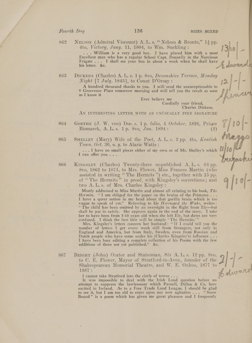862 Neruson (Admiral Viscount) A. L.s. “ Nelson &amp; Bronte,” 14 pp. 4to, Victory, Jany. 11, 1804, to Wm. Suckling: William is a very good boy. I have placed him with a most Excellent man who has a regular School Capt. Donnelly in the Narcissus Frigate ... I shall see your Son in about a week when he shall have  his letter. &amp;c. 2 a 863 Dickens (Charles) A. L.s. 1 p. 8vo, Devonshire Terrace, Monday s . Night [7 July, 1845], to Count D’Orsay : 12i-[- A hundred thousand thanks to you. I will send the unexceptionable to | ‘ 9 Grosvenor Place tomorrow morning and will tell you the result as soon / # as I know it J y » ma teAe% Ever believe me F ae ht Cordially your friend, f Charles Dickens. AN INTERESTING LETTER WITH AN UNUSUALLY FINE SIGNATURE 864 GortHE (J. W. von) Doc.s. 1p. folio, 4 October, 1826, Prince Bismarck, A. L.s. 1p. 8vo, Jan. 1894: (2) 865 SHELLEY (Mary) Wife of the Poet, A. L.s. 2 pp. 4to, Kentish Town, Oct. 30, n. y. to Alaric Watts : . I have no small pieces either of my own or of Mr. Shelley’s which §# le ean offer.you... . 866 Kinestey (Charles) Twenty-three unpublished A. L.s. 64 pp. 8vo, 1862 to 1871, to Mrs. Flower, Miss Frances Martin (who ica in writing “'The Hermits’) etc., together with 15 pp. f “The Hermits” in proof, with Kingsley’s corrections; and oe A. L.s. of Mrs. Charles Kingsley : Mostly addressed to Miss Martin and almost all polaciee to his book, The Hermits. “I am obliged for the paper on the brains of the Primates sates I have a queer notion in my head about that gorilla brain which is too vague to speak of yet.’ Referring to his Hereward the Wake, writes: “The child has been omitted by an oversight in the flight from Ely—but shall be put in safely. She appears again in the end of the story. I take her to have been from 5-10 years old when she left Ely, but dates are very confused. I think the best title will be simply ‘The Hermits.’ ” Mrs. Kingsley’s letters concern her husband: “If I could tell you the number of letters I get every week still from Strangers, not only in England and America, but from Italy, Sweden, even from Russian and Dutch people who have come under his (Charles Kingsley’s) influence... I have been busy editing a complete collection of his Poems with the few additions of those not yet published.” &amp;c.  to C. E. Flower, Mayor of Stratford-in-Avon, founder of the Shakespearean Memorial Theatre, and W. H. Onless, 1877 to Lesy : I cannot take Stratford into the circle of towns... é It was impossible to deal with the Irish Land question before an attempt to suppress the lawlessness which Parnell, Dillon &amp; Co. here excited in Ireland. As to a Free Trade Land League, I should be glad to see it, but I am too old to enter upon any new agitation... “Snow Bound” is a poem which has given me great pleasure and I frequently 867% BricHr (John) Orator and Statesman, Six A. L.s. 12 pp. 8vo, q - re