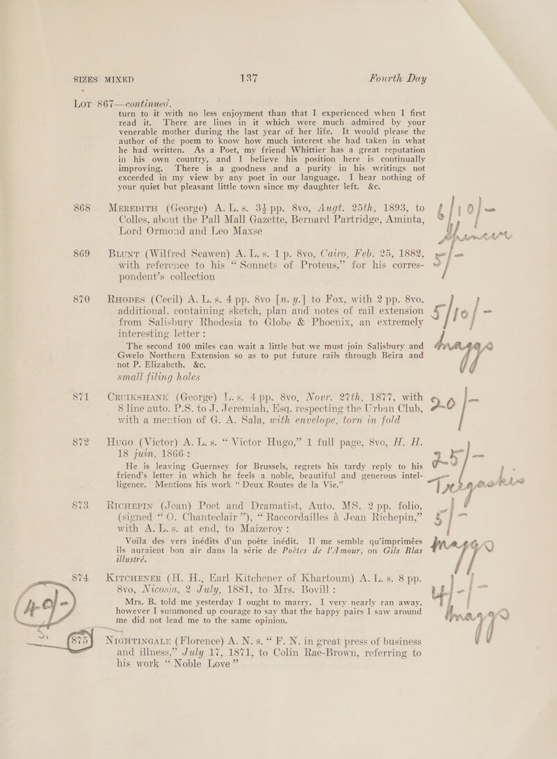 Lor 867—continued. turn to it with no less enjoyment than that I experienced when I first read it. ‘There are lines in it which were much admired by your venerable mother during the last year of her life. It would please the author of the poem to know how much interest she had taken in what he had written. As a Poet, my friend Whittier has a great reputation in his own country, and I believe his position here is continually improving. There is a goodness and a purity in his writings not exceeded in my view by any poet in our language. I hear nothing of your quiet but pleasant little town since my daughter left. &amp;c. S68) Merepria (George) A. lL.s: 3¢ pp. Svo,-Aug?. 25th, 1893, to f | ; oO j wet Colles, about the Pall Mall Gazette, Bernard Partridge, Aminta, © / Lord Ormond and Leo Maxse u} rm tte. +27 p . ~ f 869 Buuntr (Wilfred Scawen) A. L.s. 1 p. 8vo, Cairo, Feb. 25, 1882, yoo f om with reference to his “ Sonnets of Proteus,’ for his corres- “ / pondent’s collection 870 Ropes (Cecil) A. L.s. 4 pp. 8vo [m.y.] to Fox, with 2 pp. 8vo, — {| } additional, containing sketch, plan and notes of rail extension 5 fo j- from Salisbury Rhodesia to Globe &amp; Phoenix, an extremely | interesting letter : ) The second 100 miles can wait a little but we must join Salisbury and Gwelo Northern Extension so as to put future rails through Beira and not P. Elizabeth. &amp;c. small filing holes  8?’1 CRUIKSHANK (George) L.s. 4 pp. 8vo, Nour. 27th, 1877, with 8 line auto. P.S. to J. Jeremiah, Esq. respecting the Urban Club, with a mention of G. A. Sala, with envelope, torn in fold ere). ~EWweo (Victor) AL las.“ Victor Hugo,” 1 full page; 8vo, A. A. 18 juin, 1866: He is leaving Guernsey for Brussels, regrets his tardy reply to his friend’s letter in which he feels a noble, beautiful and generous intel- ligence. Mentions his work “ Deux Routes de la Vie.” 873 RicHEPIN (Jean) Poet and Dramatist, Auto. MS. 2 pp. folio, (signed “* QO. Chanteclair”), “ Raccordailles 4 Jean Richepin,” with A. L.s. at end, to Maizeroy : Voila des vers inédits d’un poéte inédit. Il me semble qu’imprimées ils auraient bon air dans la série de Poétes de Amour, on Gils Blas illustré. KITCHENER (H. H., Earl Kitchener of Khartoum) A. L. s. 8 pp. 8vo, Vicosia, 2 July, 1881, to Mrs: Bovill : Mrs. B. told me yesterday I ought to marry. I very nearly ran away, however I summoned up courage to say that the happy pairs I saw around me did not lead me to the same opinion.  NIGHTINGALE (Florence) A. N.s. “ F. N. in great press of business and illness,” July 17, 1871, to Colin Rae-Brown, referring to his work ‘* Noble Love” 