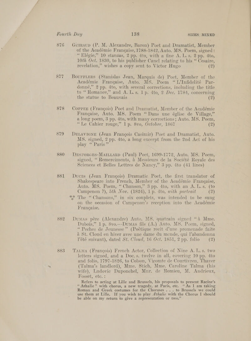 876 SUT 878 879 880 881 882 883 Gurraup (P. M. Alexandre, Baron) Poet and Dramatist, Member of the Academie Frangaise, 1788-1842, Auto. MS. Poem, signed: “ Hlégie,” 10 stanzas, 2 pp. 4to, with a fine A. L. s. 2 pp. 4to, 10th Oct. 1830, to his publisher Canel relating to his “ Cesaire, revelation,” wishes a copy sent to Victor Hugo (2) Bourrters (Stanislas Jean, Marquis de) Poet, Member of the Académie Francaise, Auto. MS. Poem “ L’Infidelité Par- donné,” 2 pp. 4to, with several corrections, including the title to “ Romance,” and A. L.s. 1p. 4to, 2 Dec. 1784, concerning the statue to Beauvais (2) CopreE (Frangois) Poet and Dramatist, Member of the Académie Frangaise, Auto. MS. Poem “Dans une église de Village,” a long poem, 3 pp. 4to, with many corrections; Auto. MS. Poem, “Le Cahier rouge,” 1p. 8vo, Octobre, 1867. (2) DELAVIGNE (Jean Francois Casimir) Poet and Dramatist, Auto. MS. signed, 2 pp. 4to, a long excerpt from the 2nd Act of his play “ Paris” DeEsFrorces-Mariuarp (Paul) Poet, 1699-1772, Auto. MS. Poem, signed, ‘“ Remerciments, 4 Messieurs de la Société Royale des ' Sciences et Belles Lettres de Nancy,” 3 pp. 4to (41 lines) Ducis (Jean Frangois) Dramatic Poet, the first translator of Shakespeare into French, Member of the Académie Frangaise, Auto. MS. Poem, “ Chanson,” 3 pp. 4to, with an A. L.s. (to Campenon ?), 5th Nov. (1824), 1p. 4to, with portrait (2) The “ Chansons,’ in six couplets, was intended to be sung on the oecasion of Campenon’s reception into the Académie Francaise. Dumas pére (Alexandre) Auto. MS. quatrain signed “a Mme. Dubois,” 1p. 8vo.—Dvumas fils (A.) Auto. MS. Poem, signed, “Peches de Jeunesse ” (Poctique recit d’une promenade faite a St. Cloud en hiver avec une dame du mende, qui l’abandonna Vétée suivant), dated St. Cloud, 16 Oct. 1851, 2 pp. folio (2) TatmMa (Francois) French Actor, Collection of Nine A. L.s. two letters signed, and a Doc.s. twelve in all, covering 10 pp. 4to and folio, 1797-1826, to Colson, Vicomte de Courtivren, Thayer (Talma’s landlord), Mme. Stich, Mme. Caroline Talma (his wife), Ludovic Duponchel, Mnr. de Romieu, M. Andrieux, Fosset, etc. : Refers to acting at Lille and Brussels, his proposals to present Racine’s “ Athalie” with chorus, a new tragedy, at Paris, etc. “As I am taking Roman and Greek costumes for the Choruses . .. to Brussels we could use them at Lille. If you wish to play Athalie with the Chorus I should be able on my return to give a representation or two.”