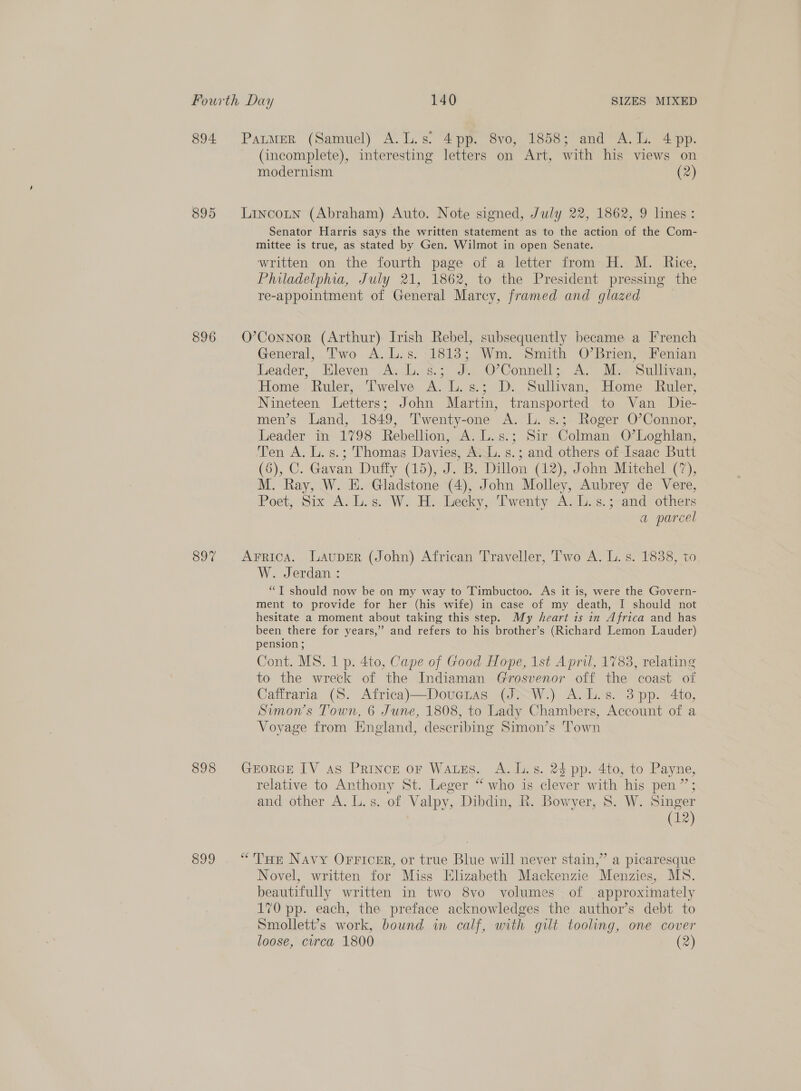 894 895 896 897 898 899 (incomplete), interesting letters on Art, with his views on modernism (2) Senator Harris says the written statement as to the action of the Com- mittee is true, as stated by Gen. Wilmot in open Senate. written on the fourth page of a letter from H. M. Rice, Philadelphia, July 21, 1862, to the President pressing the re-appointment of General Marcy, framed and glazed | General, Two A. L.s. 1813; Wm. Smith O’Brien, Fenian Leader, Hleven' A. L. s.; J. O’Connell; A. M. Sullivan, Home Ruler, Twelve A. L.s.; D. Sullivan, Home Ruler, Nineteen. Letters; John Martin, transported to Van Die- men’s Land, 1849, Twenty-one A. L. s.; Roger O’Connor, Leader in 1798 Rebellion, A. L.s.; Sir Colman O’Loghlan, Ten A. L. s.; Thomas Davies, A... s.; and others of Isaac Butt (6), C. Gavan Duffy (15), J. B. Dillon (12), John Mitchel (7), M. Ray, W. E. Gladstone (4), John Molley, Aubrey de Vere, Poet; Six A. 6. We Hw Leeky, ‘Twenty Avis; rand) others a parcel W. Jerdan: “T should now be on my way to Timbuctoo. As it is, were the Govern- ment to provide for her (his wife) in case of my death, I should not hesitate a moment about taking this step. My heart 1s in Africa and has been. there for years,” and refers to his brother’s (Richard Lemon Lauder) pension ; Cont. MS. 1 p. 4to, Cape of Good Hope, 1st April, 1783, relating to the wreck of the Indiaman Grosvenor off the coast of Caffraria (S. Africa)—Doucras (J. W.) A. L.s. 3pp. 4to, Symons Town, 6 June, 1808, to Lady Chambers, Account of a Voyage from England, describing Simon’s Town relative to Anthony St. Leger “who is clever with his pen”; and other A. L.s. of Valpy, Dibdin, R. Bowyer, 8. W. Singer (12) Novel, written for Miss Elizabeth Mackenzie Menzies, MS. beautifully written in two 8vo volumes of approximately 170 pp. each, the preface acknowledges the author’s debt to Smollett’s work, bound in calf, with gilt tooling, one cover loose, circa 1800 (2)