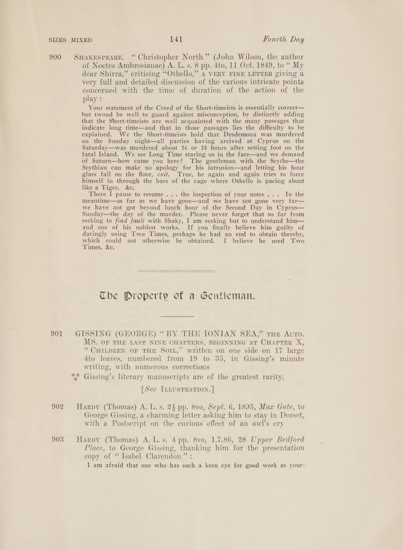 900 SHAKESPEARE. “ Christopher North” (John Wilson, the author of Noctes Ambrosianae) A. L. s. 8 pp. 4to, 11 Oct. 1849, to “ My dear Shirra,” critising “Othello,” 4 VERY FINE LETTER giving a very full and detailed discussion of the various intricate points concerned with the time of duration of the action of the play : Your statement of the Creed of the Short-timeists is essentially correct— but twoud be well to guard against misconception, by distinctly adding that the Short-timeists are well acquainted with the many passages that indicate long time—and that in those passages lies the difficulty to be explained. We the Short-timeists hold that Desdemona was murdered on the Sunday night—all parties having arrived at Cyprus on the Saturday—was murdered about 36 or 38 hours after setting foot on the fatal Island. We see Long Time staring us in the face—and we.demand of Saturn—how came you here? The gentleman with the Scythe—the Scythian can make no apology for his intrusion—and letting his hour glass fall on the floor, exit. ‘True, he again and again tries to force himself in through the bars of the cage where Othello is pacing about likea Diger. &amp;c. There 1 pause to resume ... . the inspection of your. motes..... In the meantime—as far as we have gone—and we have not gone very far— we have not got beyond lunch hour of the Second Day in Cyprus— Sunday—the day of the murder. Please never forget that so far from seeking to find fault with Shaky, I am seeking but to understand him— and one of his noblest works. If you finally believe him guilty of daringly using Two Times, perhaps he had an end to obtain thereby, which could not otherwise be obtained. I believe he used Two Times. &amp;c.   The Property of a Gentleman. 201 » GISSING-(GHORGE) “BY THE IONIAN SEA)” tan Ato. MS. OF THE LAST NINE CHAPTERS, BEGINNING AT CHAPTER X, “ CHILDREN OF THE SOIL,” written on one side on 17 large 4to leaves, numbered from. 19 to 35, in Gissing’s minute writing, with numerous corrections * Gissing’s literary manuscripts are of the greatest rarity. [See ILLUSTRATION. | 902 Harpy (Thomas) A. L. s. 24 pp. 8vo, Sept. 6, 1895, Max Gate, to George Gissing, a charming letter asking him to stay in Dorset, with a Postscript on the curious effect of an owl’s cry 903° Harpy (Thomas) A. L.s. 4 pp. 8vo, 1.7.86, 28 Upper Bedford Place, to George Gissing, thanking him for the presentation copy of “Isabel Clarendon ” : I am afraid that one who has such a keen eye for good work as your-