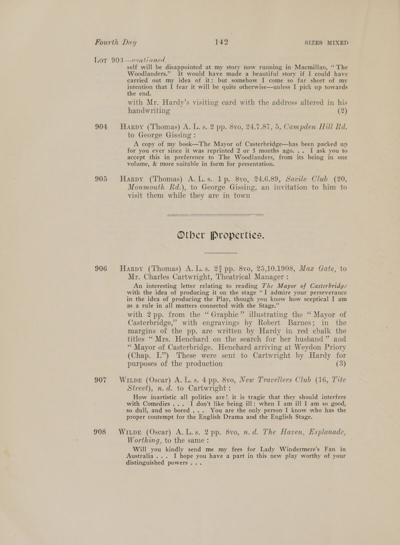 Lor 903 —cont/nued. self will be disappointed at my story now running in Macmillan, “The Woodlanders.” It would have made a beautiful story if I could have carried out my idea of it: but somehow I come so far short of my intention that I fear it will be quite otherwise—unless I pick up towards the end. with Mr. Hardy’s visiting card with the address altered in his handwriting (2) 904 Harpy (Thomas) A. L.s. 2 pp. 8vo, 24.17.87, 5, Campden Hill Rd. to George Gissing : A copy of my book—The Mayor of Casterbridge—has been packed up for you ever since it was reprinted 2 or 3 months ago... I ask you to accept this in preference to The Woodlanders, from its being in one volume, &amp; more suitable in form for presentation. 905 Harpy (Thomas) A.L.s.. 1p. 8vo, 24.6.89, Savile Club (20, Monmouth Rd.), to George Gissing, an invitation to him to visit them while they are in town   Other Properties. 906 Harpy (Thomas) A. L.s. 22 pp. 8vo, 25,10.1908, Maz Gate, to Mr. Charles Cartwright, Theatrical Manager : An interesting letter relating to reading The Mayor of Casterbridge with the idea of producing it on the stage “I admire your perseverance in the idea of producing the Play, though you know how sceptical I am as a rule in all matters connected with the Stage.” with 2 pp. from the “ Graphic” illustrating the “ Mayor of Casterbridge,” with engravings by Robert Barnes; in the margins of the pp. are written by Hardy in red chalk the titles “ Mrs. Henchard on the search for her husband” and ** Mayor of Casterbridge. Henchard arriving at Weydon Priory (Chap. I.’) These were sent to Cartwright by Hardy for purposes of the production (3) 907 Wipe (Oscar) A. L.s. 4pp. 8vo, New Travellers Club (16, Tite Street), n.d. to Cartwright : How inartistic all politics are! it is tragic that they should interfere with Comedies ...-I don’t like being ill: when I am ill I am so good, so dull, and so bored... You are the only person I know who has the proper contempt for the English Drama and the English Stage. 908 Wipe (Oscar) A.L.s. 2 pp. 8vo, n.d. The Haven, Esplanade, Worthing, to the same : Will you kindly send me my fees for Lady Windermere’s Fan in Australia ... I hope you have a part in this new play worthy of your distinguished powers...