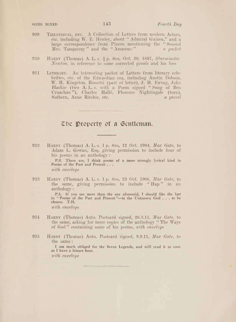 909 ‘910 911 912 913 914 915 THEATRICAL, ETC. A Collection of Letters from modern Actors, etc. including W. E. Henley, about “ Admiral Guinea,” and a large correspondence from Pinero mentioning the “ Second Mrs. Tanqueray” and the “ Amazons” a packet Harpy (Thomas) A. L.s. $p. 8vo, Oct. 20, 1887, Sturminster Newton, in reference to some corrected proofs and his fees Literary. An interesting packet of Letters from literary cele- brities, etc. of the Edwardian era, including Austin Dobson, W. H. Kingston, Rossetti (part of letter), J. H. Ewing, John Blackie (two A.L.s. with a Poem signed “Song of Ben Cruachan”’), Charles Hallé, Florence Nightingale (torn), Sothern, Anne Ritchie, etc. a parcel  Che [Property of a Gentleman. Harpy (Thomas) A. L.s. 1 p. 8vo, 12 Oct. 1904, Maz Gate, to Adam lL. Gowan, Esq. giving permission to include four of his poems in an anthology: P.S. There are, I think poems of a more strongly lyrical kind in Poems of the Past and Present... with envelope HARDY (Thomas) cA. L.'s. lp. Svo, 25 Oct. 1006, Mar Gate, to the same, giving permission to include “Hap” in an anthology : | P.S. If you use more than the one aforesaid, I should like the last in ‘ Poems of the Past and Present ’’—to the Unknown God... to be chosen: I. with envelope Harpy (Thomas) Auto. Postcard signed, 26.3.11, Max Gate, to the same, asking for more copies of the anthology “ The Ways of God” containing some of his poems, with envelope Harpy (Thomas) Auto. Postcard signed, 9.9.11, Max Gate, to the same: ) I am much obliged for the Seven Legends, and will read it as soon as I have a leisure hour. with envelope 