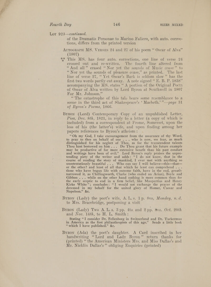 Ss » Fourth Day 146 SIZES MIXED Lot 923—continued. of the Dramatis Personae to Marino Faliero, with auto. correc- tions, differs from the printed version AuToGRAPH MS. VERSES 24 and 27 of his poem “ Oscar of Alva” (1807) ** This MS. has four auto. corrections, one line of verse 24 crossed out and re-written. The fourth line altered from “And all” erased “ Nor yet the sounds of Music cease” to “Nor yet the sounds of pleasure cease,” as printed. The last line of verse 27, “ Yet Oscar’s Bark is seldom slow ” has the first two words partly cut away. A note signed “ H. B. P. 1838” accompanying the MS. states “ A portion of the Original Poem of Oscar of Alva written by Lord Byron at Southwell in 1807 For Mr. Johnson.” “The catastrophe of this tale bears some resemblance to a scene in the third act of Shakespeare’s ‘ Macbeth.’ ”’—page 31 of Byron’s Poems, 1866. Byron (Lord) Contemporary Copy of an unpublished Letter, Pisa, Dec. 8th, 1821, in reply to a letter (a copy of which is included) from a correspondent at Frome, Somerset, upon the loss of his (the latter’s) wife, and upon finding among her papers references to Byron’s atheism: . “Oh my God, I take encouragement from the assurance of thy Word, to pray to thee on behalf of one ... who is now, we fear, as much distinguished for his neglect of Thee, as for the transcendent talents Thou hast bestowed on him... Do Thou grant that his future example may be productive of far more extensive benefit than his past conduct and writings have been of evil.” Lord Byron’s reply praises the unpre- tending piety of the writer and adds: “I do not know, that in the course of reading the story of mankind, I ever met with anything so unostentatiously beautiful ... Who can say I will believe—this—that— or the other? and least of all that which he least can comprehend... those who have begun life with extreme faith, have in the end, greatly narrowed it, as Chillingworth, Clarke (who ended an Arian), Boyle and Gibbon .. . while on the other hand nothing is more common than for the early sceptic to end in a firm belief, like Maupertius and Henry Kirke White”; concludes: “I would not exchange the prayer of the deceased in my behalf for the united glory of Homer, Caesar and Napoleon.” &amp;c. Byron (Lady) the poet’s wife, A.L.s. 1p. 8vo, Monday, n. d. to Mrs. Bracebridge, postponing a visit Byron (Lady) Two A.L.s. 3 pp. 4to, and 2 pp. 8vo. Oct. 20th and Nov. 14th, to H. L. Smith: Stating “I consider Dr. Fellenborg in Switzerland and Dr. Tuckerman in America as the first philanthropists of this age.’ Sends a little book “which I have published.” &amp;c. Byron (Ada) the poet’s daughter. A Card inscribed in her handwriting “Lord and Lady Byron” return thanks for (printed) “ the American Ministers Mrs. and Miss Dallas’s and Mr. Nicklin Dallas’s” obliging Enquiries (printed)