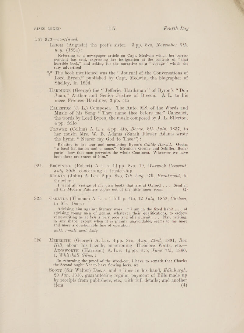 924. 925 926 LeicH (Augusta) the poet’s sister. 83pp. 8vo, November ‘th, n.y. (1824) : Referring to a newspaper article on Capt. Medwin which her corres- pondent has sent, expressing her indignation at the contents of “that horrible book,” and asking for the narrative of a “ voyage” which she saw advertised Lord Byron,” published by Capt. Medwin, the biographer of Shelley, in 1824. HARDINGE (George) the “ Jefferies Hardsman ” of Byron’s “ Don Juan,” Author and Senior Justice of Brecon. A. L. to his niece Frances Hardinge, 3 pp. 4to ELLERTON (J. L.) Composer. The Auto. MS. of the Words and Music of his Song “ They name thee before me,” Canzonet, the words by Lord Byron, the music composed by J. L. Ellerton, 4 pp. folio FLower (Celina) A. L.s. 4 pp. 4to, Berne, 8th July, 1837, to her cousin Mrs. W. B. Adams (Sarah Flower Adams wrote the hymn “ Nearer my God to Thee’): Relating to her tour and mentioning Byron’s Childe Harold. Quotes “a local habitation and a name.’ Mentions Goethe and Schiller, Bona- parte “how that man pervades the whole Continent. Wherever we have been there are traces of him.” Brownine (Robert) A. L.s. 1é pp. 8vo, 19, Warwick Crescent, July 20th, concerning a trusteeship Ruskin (John) A. L.s. 2 pp. 8vo, Tih Aug. 79, Brantwood, to Crawley : I want all vestige of my own books that are at Oxford ... Send in all the Modern Painters copies out of the little inner. room. (2) JARLYLE (Thomas) A. L.s. 1 full p. 4to, 12 July, 1852, Chelsea, to; Mr. Dods: Advising him against literary work. “I am in the fixed habit... of advising young men of genius, whatever their qualifications, to eschew verse-writing as at best a very poor and idle pursuit... Nay, writing, in any shape, except when it is plainly unavoidable, seems to me more and more a questionable line of operation. with small seal hole MerepirH (George) A.L.s. 4pp. 8vo, Aug. 22nd, 1891, Bow fill, about his friends, mentioning Theodore Watts, etce.— AInswortH (Harrison) A.L.s. 1} pp. &amp;vo, June Vth, 1860, 1, Whitehall Gdns. : In returning the proof of the wood-cut, I have to remark that Charles the Second ought Not to have flowing locks, &amp;c. 29 Jan. 1816, guaranteeing regular payment of Bills made up by receipts from publishers, etc., with full details; and another item (4) 