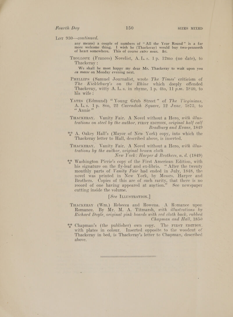 Lor 930—-continued. any means) a couple of numbers of “All the Year Round” is a far more welcome thing. I wish he (Thackeray) would buy two-pennorth of heart somewhere. ‘This of course entre nous. &amp;c. TROLLOPE (Frances) Novelist, A. L.s. 1p. 12mo (no date), to Thackeray : We shall be most happy my dear Mr. Thackeray to wait upon you en masse on Monday evening next. PHILLIPS (Samuel Journalist, wrote The Times’ criticism of The Kicklebury’s on the Rhine which deeply offended Thackeray, witty A. L.s. in rhyme, 1 p. 4to, 11 p.m. 1840, to his wife : Yates (Edmund) “ Young Grub Street” of The Virginians, A.l.s. 1p. 8vo0, 22 Cavendish. Square, 12 June, 1875, to ** Annie ” THACKERAY. Vanity Fair. A Novel without a Hero, with illus- trations on steel by the author, FIRST EDITION, original half calf Bradbury and Evans, 1849 * A. Oakey Hall’s (Mayor of New York) copy, into which the Thackeray letter to Hall, described above, is inserted. THackERAY. Vanity Fair. A Novel without a Hero, with tllus- trations by the author, original brown cloth New York: Harper &amp; Brothers, n. d. (1849) ** Washington Pirrie’s copy of the First American Edition, with his signature on the fly-leaf and ex-libris. ‘“ After the twenty monthly parts of Vanity Fair had ended in July, 1848, the novel was printed in New York, by Messrs. Harper and Brothers. Copies of this are of such rarity, that there is no record of one having appeared at auction.” See newspaper cutting inside the volume. [See ILLUSTRATION. | THACKERAY (Wm.) Rebecca and Rowena. A Recmance upon Romance. By Mr. M. A. Titmarsh, with illustrations by Richard Doyle, original pink boards with red cloth back, rubbed , Chapman and Hall, 1850 ** Chapman’s (the publisher) own copy. The FIRST EDITION, with plates in colour. Inserted opposite to the woodcut of Thackeray in bed, is Thackeray’s letter to Chapman, described above.  