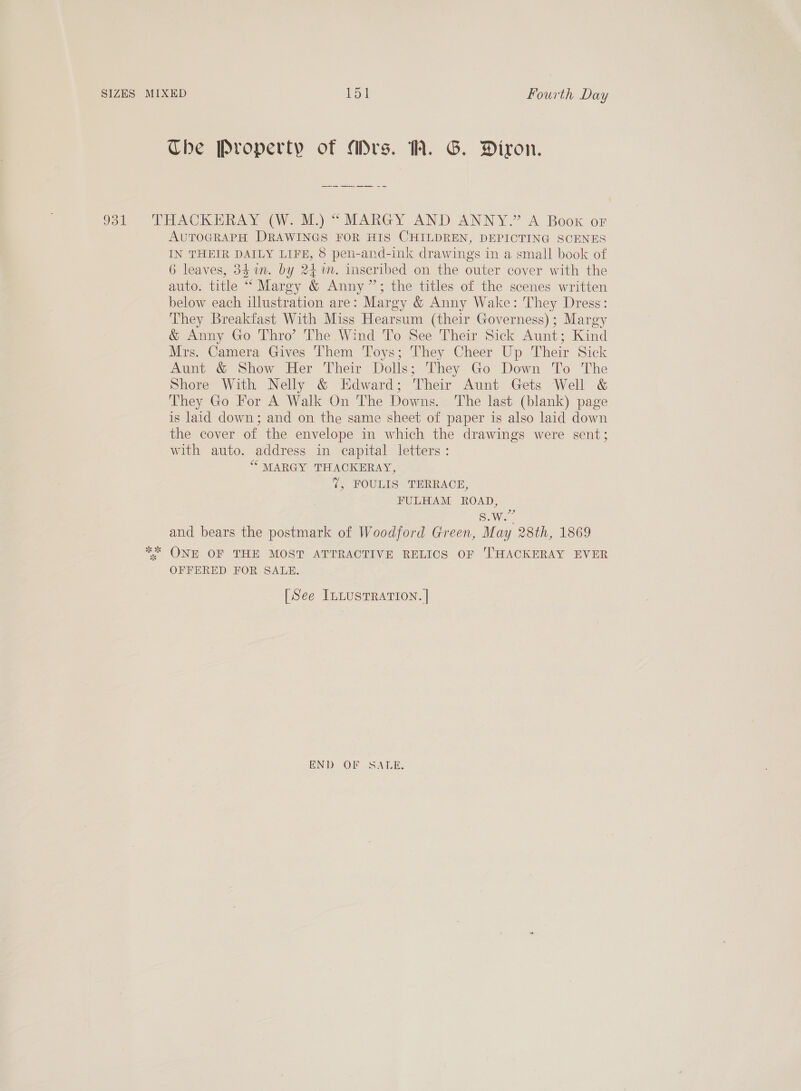 The Property of Ars. WW. G. Diron. AUTOGRAPH DRAWINGS FOR HIS CHILDREN, DEPICTING SCENES IN THEIR DAILY LIFE, 8 pen-and-ink drawings in a small book of 6 leaves, 34 in. by 24m. inscribed on the outer cover with the auto. title “ Margy &amp; Anny”; the titles of the scenes written below each illustration are: Margy &amp; Anny Wake: They Dress: They Breakfast With Miss Hearsum (their Governess); Margy &amp; Anny Go Thro’ The Wind To See Their Sick Aunt; Kind Mrs. Camera Gives Them Toys; They Cheer Up Their Sick Aunt &amp; Show Her Their Dolls; They Go Down To The Shore With Nelly &amp; Edward; Their Aunt Gets Well &amp; They Go For A Walk On The Downs. The last (blank) page is laid down; and on the same sheet of paper is also laid down the cover of the envelope in which the drawings were sent; with auto. address in capital letters: ‘““ MARGY THACKERAY, (, POULIS TERRACE, FULHAM ROAD, S.W.” and bears the postmark of Woodford Green, May 28th, 1869 OFFERED FOR SALE. [See ILLUSTRATION. | END OF SATE.