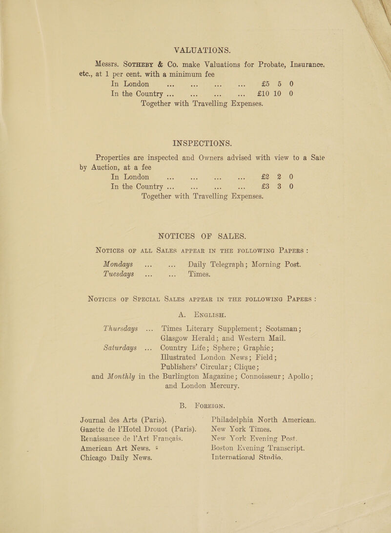 VALUATIONS. Messrs. Sotaesy &amp; Co. make Valuations for Probate, Insurance. etc., at 1 per cent. with a minimum fee In London oa sas 1 va fo Oe 0 In the Country ... ole eam paced 20 -0 Together with Travelling Expenses. INSPECTIONS. Properties are inspected and Owners advised with view to a Sate by Auction, at a fee In London in his me sts aoe 0 In the Country ... ace ae ga £35. 730 Together with Travelling Expenses. NOTICES OF SALES. NoTICES OF ALL SALES APPEAR IN THE FOLLOWING PAPERS: Mondays... ... Daily Telegraph; Morning Post. Tuesdays ... oe eee : Novices oF SPECIAL SALES APPEAR IN THE FOLLOWING PAPERS : A. ENGLISH. Thursdays ... Times Literary Supplement; Scotsman ; Glasgow Herald; and Western Mail. Saturdays ... Country Life; Sphere; Graphic; Illustrated London News; Field; Publishers’ Circular; Clique; and Monthly in the Burlington Magazine; Connoisseur; Apollo; and London Mercury. B. FOREIGN. Journal des Arts (Paris). - Philadelphia North American. Gazette de l’Hotel Drouot (Paris). New York Times. Renaissance de Art Frangais. New York Evening Post. American Art News. Boston Evening Transcript. Chicago Daily News. International Studio, 