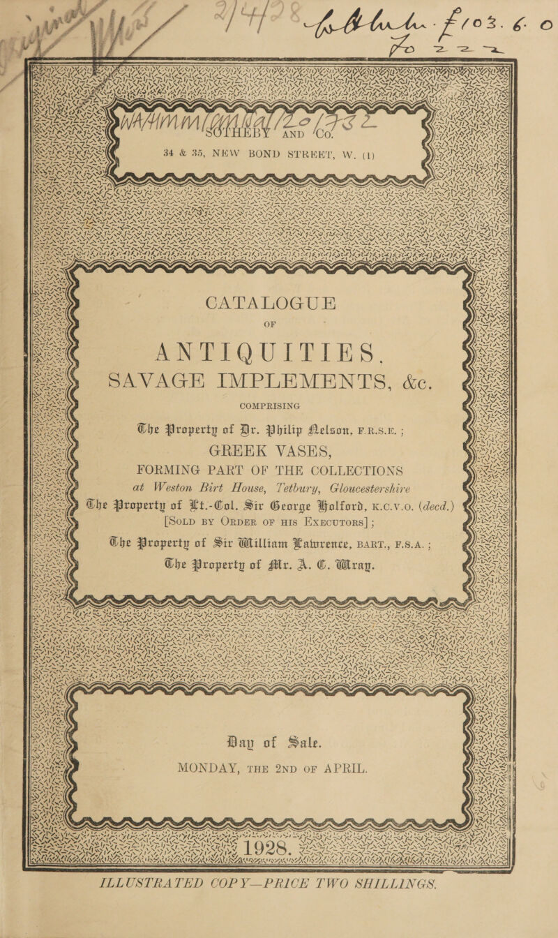             &lt;i ws cs ran z sae VES TNO AAS RSI UAT DAA DUCATI DAA ED SATII ERTS UAA OTST AC 7a) NV re S AIF ~ ZA) VAAN &gt; SO OTE OR ONIN NIN AAO COGENT IOCOOR WPT TST IEP EET FL ETNA IPRS YSN ASP EONRSTIOSSTIN SZ 2 ‘ 7 - BT RIC IE NIE NIE AEN L PH ASST ANY SEMIS pest = {-“5/ DWAIN IGS IAS AN ELAS GAN AN SS SNE AR A IES IV IDL Sana Selly S— 7 SD AIA ALIA INSP RV NZ APIA A SIASYIAS SNA INA SAINTS ELINA. AYIA LNA IN DISNEY &gt; NSA SINS SEAS GER SRI RID AIR RISLEY REA AL OATS RLS RI RRR REISER SE IOS SM USGI Sess SAU ERS AT SSS AS LN SS VS AVR ARIS NADA OGYSRS OIG ey may aE K AIA AS Gd be CRD ey tor IVAN. Ant &lt;A Sf WO Seat) MUA. WY, DAN BNA NINN » 4 / a SS aN? SNK: SP SBASSASS 2 le SN Qi Sets = ~ ed Send BATA AAA RA ARDY, YX res es aX SAIS OANA CO Eph eet bw Liege CPA PPA Be 7 INN “| = wy ~\ . SURRY ASS Anis SINE CANAAN ES ACA SOY BNR SS —— AS SE BLN Ses DYAPOV EDD 727 WE Sb SL SL LS LS LLL RINE LS LSS IED DESN ZEAE Y: RNIN NSLS VOSS YS VINA VS Cos SSS EY, =X va VSS REDS WSS Lon SPAS: VSS NE NERA INS ES NM NM Nee SZ, 4 ND N= A= SN NSN 5 ONAN Nee NNN ON re NN nl ae fe SLOSS LY ES ES IEG REG IG IED EG IU GEG ON TES OCG IU Lege Leg iu ee LOST LR br Ge NINN SIRS RNS PINION NT INNS NAT NALIN NES SAN ININIINSIN ISIN I INNING LISA INARA BRIOA LINN Sy AR YAISAISSA DAIS SIS ILI SIL SAISON WSIS SIS SAIN. y CPPS RAAPRAD GT AER CoN ms Fas eS pe NN STN PN INO NTN rt ANON REPOS EAN EN OE PANO EN EN RAS Ip ESA PS OND RN DN SPN DTN IRN DN TN (IPN PINVI NIN IRN DIRK SRN DIN SINDIN SIN PASS NGI SGA ertad Res IEA FLX “ fine AYO) PAR Ree: Pra PRYRU ARO, RON ae FASTA TS PROP RASS YG PRY ZAAN EY N &lt;4. VW ATS ~~ Te NZ va Seva» VATA NAY MOS VANITY, NENA NS ern&gt; Nev OY RivaS MOAN SF DFR FR SST ST ASST AST ANANSI NS Ste SILI ee a i Pn ee Re he ee PT am REN fe Pra fl ~ ~ Sn ~ OSS CPSC PIE Co PR PN a ie Shae VA. See WTSI INTIS INTIS NNT NIN NIN NIN DS INININSINFINSIN A NSIN SI INO SIN OF IRN SIN IRIN YN AV NA TIN DRIAL REACTIES CETL) LILLY IAI EV ELA YE) EI SEI) EDEL PO PRT OL) AI) AOD EPI. IGS GR Peg SR el ips eel RCE RO WTA PAC ara yi sae a rec Les Sie ec Se dl RY aera et ea Rah ed a ped ee teed ol) T.4\ ity \ SFIS WAN aN amigo ig! CPG RS Allee S ; BNA VAY &gt; NESE ra Nf OF oe SSI AN Ae ea Pee &gt; Wwe ; &gt; BNA ; A a Bia ; RAS ANSI e fe bre OF SAS v4 t~ “Ss RA rN A |S Ke Epo cd YIN RMA: ) ae ‘ts SIS ai SNA: SAVAGE IMPLEMENTS, &amp;c a toga ’ K 4 - SNe Fae ~ . ANAS. ta AOS COMPRISING BRE Ghe Property of Dr. Philip Nelson, -R.s.x. een GREEK VASES, eee FORMING PART OF THE COLLECTIONS at Weston Birt House, Tetbury, Gloucestershire sap Che Property of Lt.-Col. Sir George Wolford, x.c.v.o. (decd.) IIS [Soup By ORDER oF HIS Execurors] ; Ne / IN ~ 1 of 4 i DS 4 A NiyS AG La H ba ws att TIN EASTI CLAY oN “OG. CaM Zt-! SS VA4 waz ¢ N Vy t ws 2 Sie fet N i Zt So. Che Property of Sir William Latwrence, BARr., F.S.A. ; ANY Ghe Property of Mr. A. ©. Wray. i. ANI DA: WA, 1G ips N Wey NS Meg ve      pas 7 7 Na &lt;1 2 7 DAA A / XN ss      pate »   4A,   { ~ My A 44 \ ¢ ¢ MH y ‘7 i y   / ‘ / | s } 1   ih “cD    a ~ ~ ~ PA Pay) AN Ae 4 7 I “e \ &lt; ts y Ne &gt; S Ayal a Nv: Xe o Bay of Sale. MONDAY, THE 2ND oF APRIL.      N ? ~ Ww Ne     Nal 1 xs 7 a.  NZ Aidt 7 Diet  SIZ, 4 AK  Y td Se sas N= \ (4 RAY — UKs Ye aon ENS aa aN Le Kae IA fo 1) ne \ aN 4 \ Ws, ~. yan . VIS*A } LER IL Le \ IISA Ye tw a Fro Oe BES . NP 2 ES ES TS aE Le | _— ANT x    SS ”. os oA      -—/ NAIK age Le | x/7 4-= aN xv YW -~   CU CURES ONT AZ LAA 7 Nn Nn 5 cy \7 \7 \ * SMU PWR RIWIQENSIIAL KAAS) It At KEE      ILLUSTRATED COP Y—PRICE TWO SHILLINGS. |