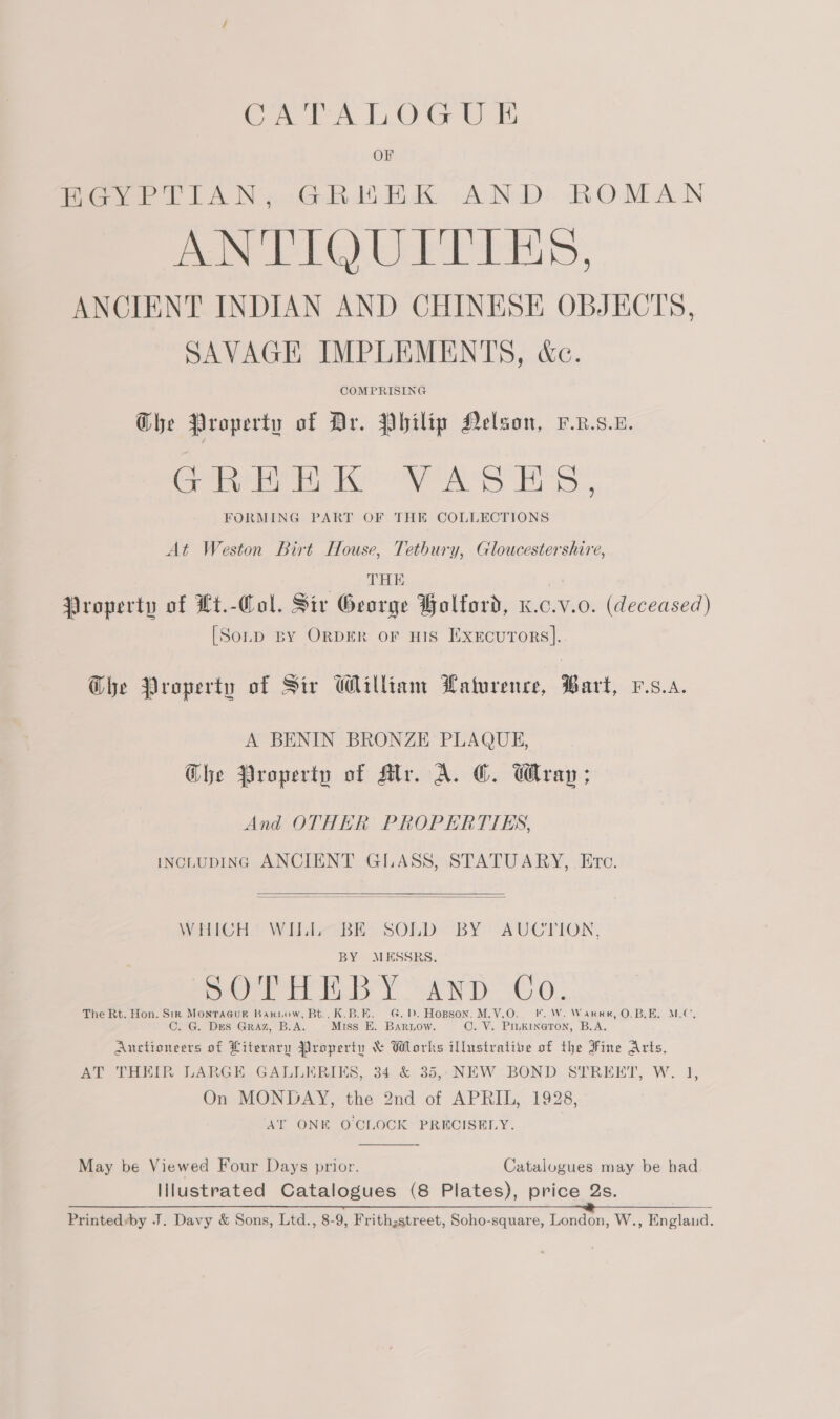 HGYPTIAN, GREEK AND. ROMAN ES SMRSISS MME ates ANCIENT INDIAN AND CHINESE OBJECTS, SAVAGE IMPLEMENTS, &amp;c. COMPRISING Ghe Property of Dr. Philip Nelson, v.R.s.u. Gea Meee ee ee AOS Bb... FORMING PART OF THE COLLECTIONS At Weston Birt House, Tetbury, Gloucestershire, THE Property of Lt.-Col. Sir George Bolford, x.c.v.o. (deceased) [Sonp BY ORDER OF HIS Exercurors]. Ghe Property of Sir William Waturence, Bart, v.s.a. A BENIN BRONZE PLAQUE, Che Property of Aly. A. OG. Wray; And OTHER PROPERTIES, INCLUDING ANCIENT GLASS, STATUARY, Etc.   WHICH’ WILL BE SOLD BY AUCTION, BY MESSRS. SOPH BY any Co. The Rt. Hon. Sin MoNTAGUR Barkuow, Bt... K.B.E. G.D. Hopson. M.V.O. F.W. Warren, O.B.E. MLC, C. G. Drs Graz, B.A. Miss E. BARLow. ©. V. PILKINGTON, B.A. Auctioneers of Literary Property &amp; Works illustrative of the Fine Arts, AT THEIR LARGE GALLERIKS, 34 &amp; 35,.NEW BOND STREKT, W. 1, On MONDAY, the 2nd of APRIL, 1928, AT ONK O'CLOCK PRECISELY.  May be Viewed Four Days prior. Catalogues may be had. lilustrated Catalogues (8 Plates), price Qs. Printedby J. Davy &amp; Sons, Ltd., 8-9, Frithzstreet, Soho-square, London, W., England.